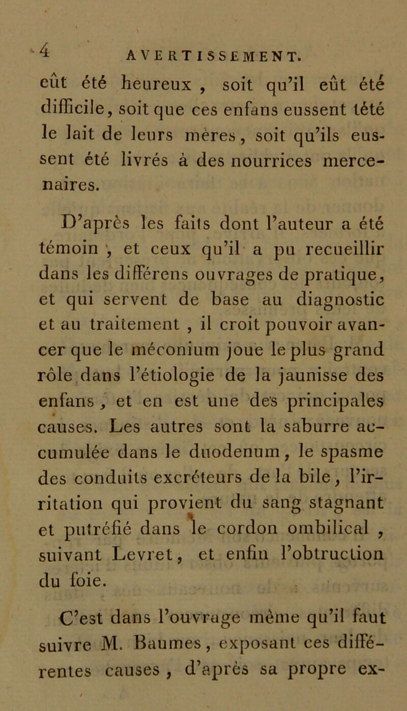 -4 AVERTISSEMENT, eût été heureux , soit qu’il eût été difficile, soit que ces enfans eussent tété le lait de leurs mères, soit qu’ils eus- sent été livrés à des nourrices merce- naires. D’après les faits dont l’auteur a été témoin , et ceux qu’il a pu recueillir dans les différens ouvrages de pratique, et qui servent de base au diagnostic et au traitement , il croit pouvoir avan- cer que le méconium joue le plus grand rôle dans l’étiologie de la jaunisse des enfans , et en est une des principales causes. Les autres sont la saburre ac- cumulée dans le duodénum, le spasme des conduits excréteurs de la bile, l’ir- ritation qui provient du sang stagnant et putréfié dans le cordon ombilical , suivant Levret, et enfin l’obtruction du foie. C’est dans l’ouvrage meme qu’il faut suivre M. Baumes, exposant ces diffé- rentes causes, d’après sa propre ex-
