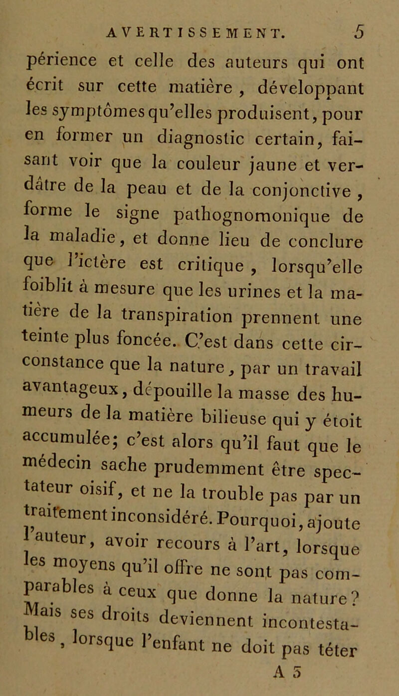 périence et celle des auteurs qui ont écrit sur cette matière , développant les symptômes qu’elles produisent, pour en former un diagnostic certain, fai- sant voir que la couleur jaune et ver- dâtre de la peau et de la conjonctive , forme le signe pathognomonique de la maladie, et donne lieu de conclure que l’ictère est critique , lorsqu’elle foiblit à mesure que les urines et la ma- tieie de la transpiration prennent une teinte plus foncée. C’est dans cette cir- constance que la nature, par un travail avantageux, dc'pouille la masse des hu- meurs de la matière bilieuse qui y étoit accumulée; c’est alors qu’il faut que le médecin sache prudemment être spec- tateur oisif, et ne la trouble pas par un traitement inconsidéré. Pourquoi, ajoute auteur, avoir recours à l’art, lorsque les moyens qu’il offre ne sont pas com- parables à ceux que donne la nature? Mais ses droits deviennent incontesta- e&, lorsque 1 enfant ne doit pas téter