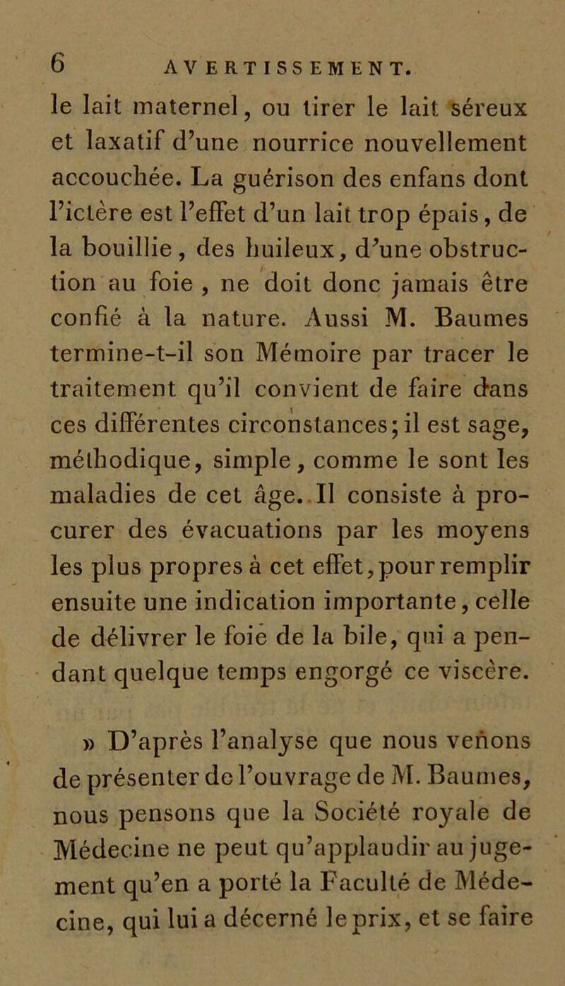 le lait maternel, ou tirer le lait séreux et laxatif d’une nourrice nouvellement accouchée. La guérison des enfans dont l’ictère est l’effet d’un lait trop épais, de la bouillie , des huileux, d’une obstruc- tion au foie , ne doit donc jamais être confié à la nature. Aussi M. Baumes termine-t-il son Mémoire par tracer le traitement qu’il convient de faire dans ces différentes circonstances; il est sage, méthodique, simple, comme le sont les maladies de cet âge. Il consiste à pro- curer des évacuations par les moyens les plus propres à cet effet, pour remplir ensuite une indication importante, celle de délivrer le foie de la bile, qui a pen- dant quelque temps engorgé ce viscère. » D’après l’analyse que nous venons de présenter de l’ouvrage de M. Baumes, nous pensons que la Société royale de Médecine ne peut qu’applaudir au juge- ment qu’en a porté la Faculté de Méde- cine, qui lui a décerné le prix, et se faire