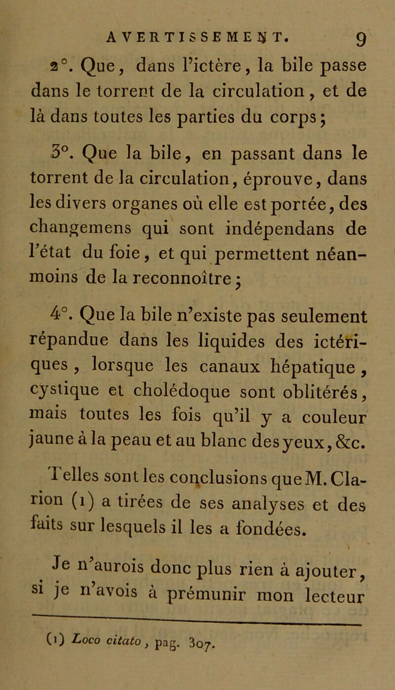 2°. Que, d ans l’ictère, la bile passe dans le torrent de la circulation, et de là dans toutes les parties du corps ; 3°. Que la bile, en passant dans le torrent de la circulation, éprouve, dans les divers organes où elle est portée, des changemens qui sont indépendans de Fétat du foie, et qui permettent néan- moins de la reconnoître • 4°. Que la bile n’existe pas seulement répandue dans les liquides des ictéri- ques , lorsque les canaux hépatique , cyslique et cholédoque sont oblitérés, mais toutes les fois qu’il y a couleur jaune à la peau et au blanc desyeux, &c. 1 elles sont les conclusions queM. Cla- rion (î) a tirées de ses analyses et des faits sur lesquels il les a fondées. Je nùiurois donc plus rien à ajouter, si je n’avois à prémunir mon lecteur