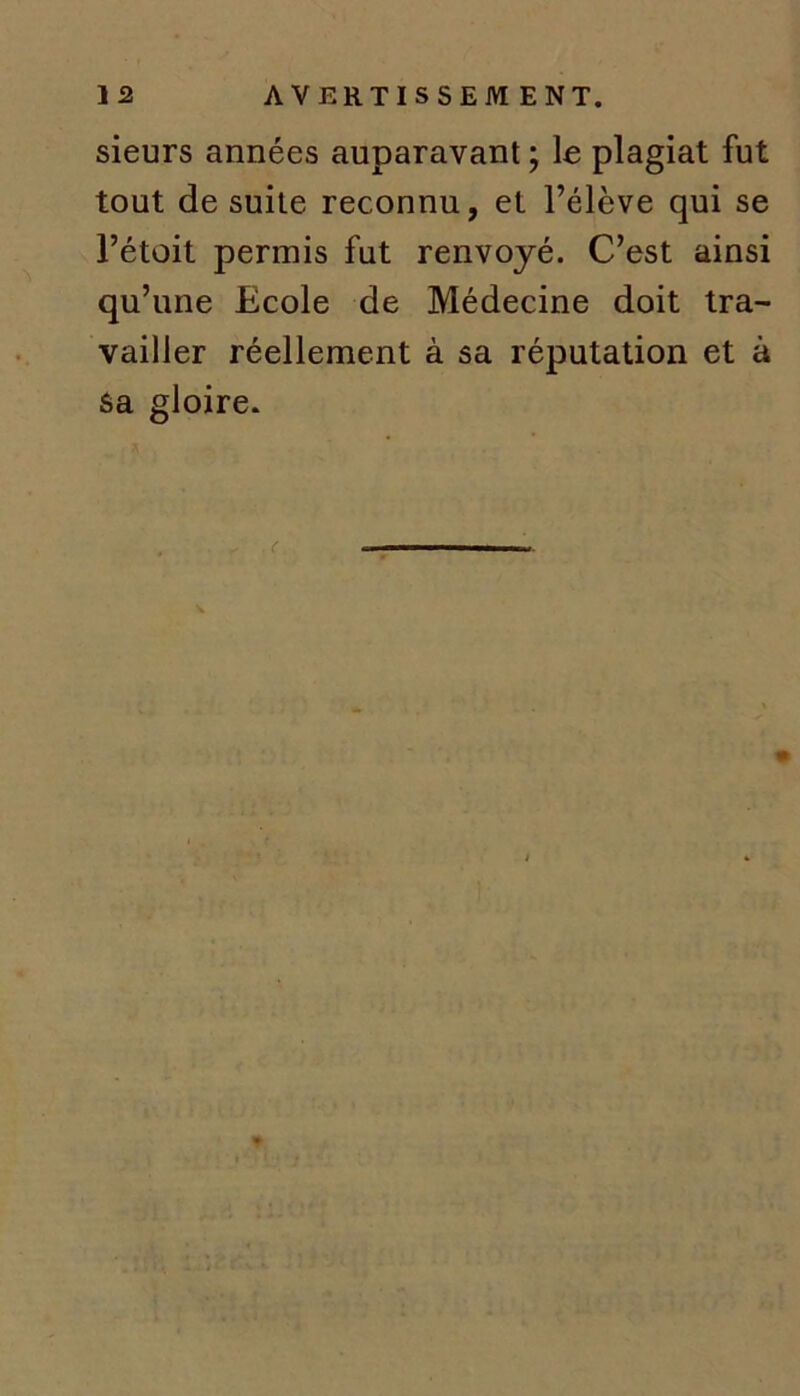sieurs années auparavant ; le plagiat fut tout de suite reconnu, et l’élève qui se l’étoit permis fut renvoyé. C’est ainsi qu’une Ecole de Médecine doit tra- vailler réellement à sa réputation et à sa gloire.