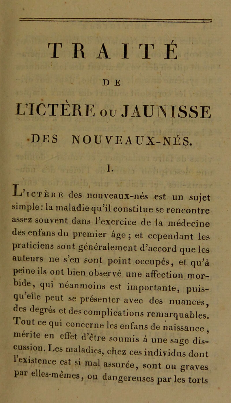 TRAITÉ D E L ICTÊRE ou JAUNISSE DES NO U VE A U X-NÉ S. I. \ -Li ICTERE des nouveaux-nés est un sujet simple: la maladie qu’il constitue se rencontre assez souvent dans l’exercice de la médecine des enfans du premier âge ; et cependant les praticiens sont généralement d’accord que les auteurs ne s en sont point occupés, et qu’à peine ils ont bien observé une affection mor- huie, qm néanmoins est importante, puis- qu elle peut se présenter avec des nuances, des degrés et des complications remarquables. Tout ce qui concerne les enfans de naissance mérite en effet d être soumis à une sage dis- cussion. Les maladies, chez ces individus dont 1 existence est si mal assurée, sont ou graves Par elles-mêmes, ou dangereuses parles torts