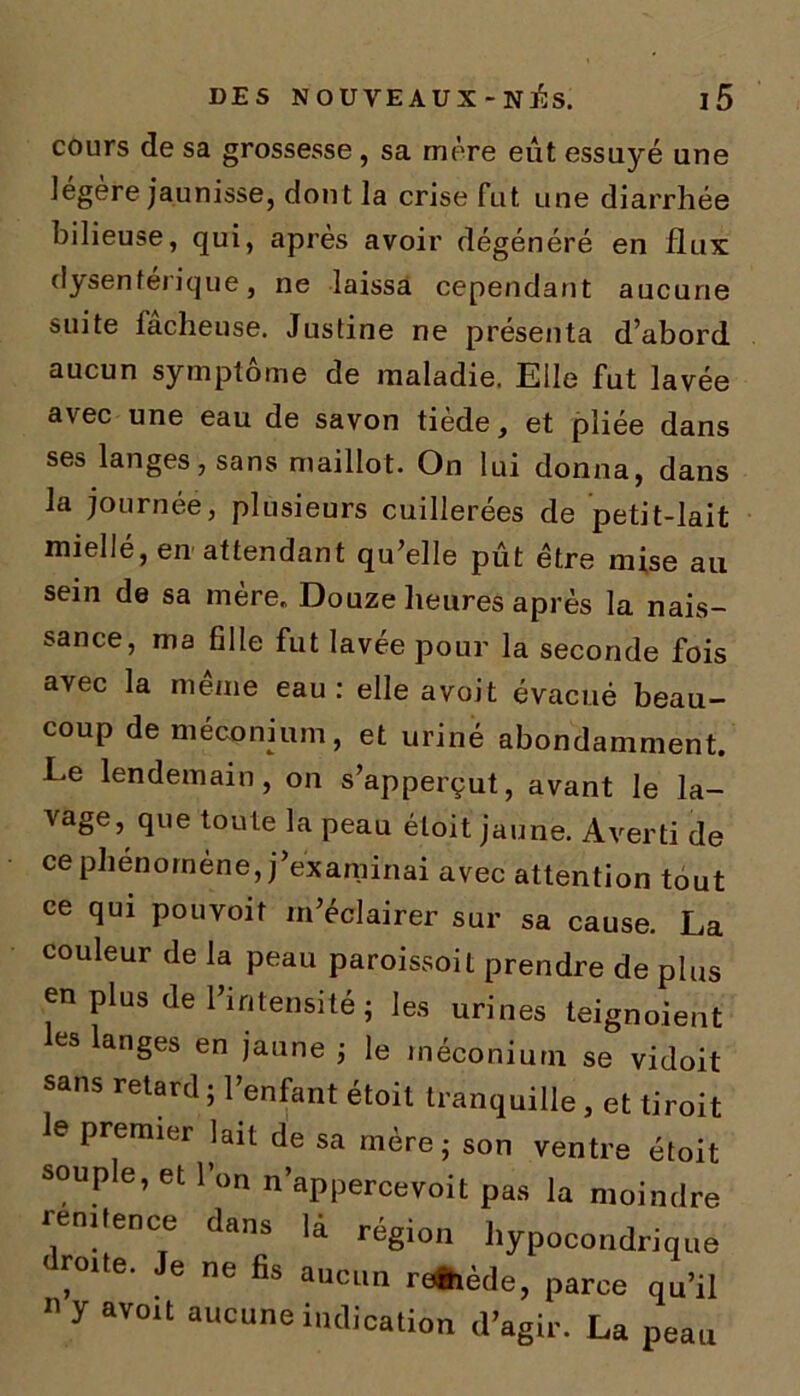 cours de sa grossesse, sa mère eût essuyé une légère jaunisse, dont la crise fut une diarrhée bilieuse, qui, après avoir dégénéré en flux dysentérique, ne laissa cependant aucune suite lâcheuse. Justine ne présenta d’abord aucun symptôme de maladie. Elle fut lavée avec une eau de savon tiède, et pliée dans ses langes, sans maillot. On lui donna, dans la journée, plusieurs cuillerées de petit-lait miellé, en attendant qu’elle pût être mise au sein de sa mère. Douze heures après la nais- sance, ma fille fut lavee pour la seconde fois avec la même eau: elle avoit évacué beau- coup de méconium, et uriné abondamment. Ee lendemain, on s’apperçut, avant le la- vagej que toute la peau étoit jaune. Averti de ce phénomène, j’examinai avec attention tout ce qui pouvoit m’éclairer sur sa cause. La couleur de la peau paroissoit prendre de plus en plus de l’intensité ; les urines teignoient les langes en jaune ; le méconium se vidoit sans retard ; l’enfant étoit tranquille , et tiroit e premier lait de sa mère; son ventre étoit souple, et l’on n’appercevoit pas la moindre ifence dans là région bypocondrique droite. Je ne fis aucun re&iède, parce qu’il 11 y avoit aucune indication d’agir. La peau