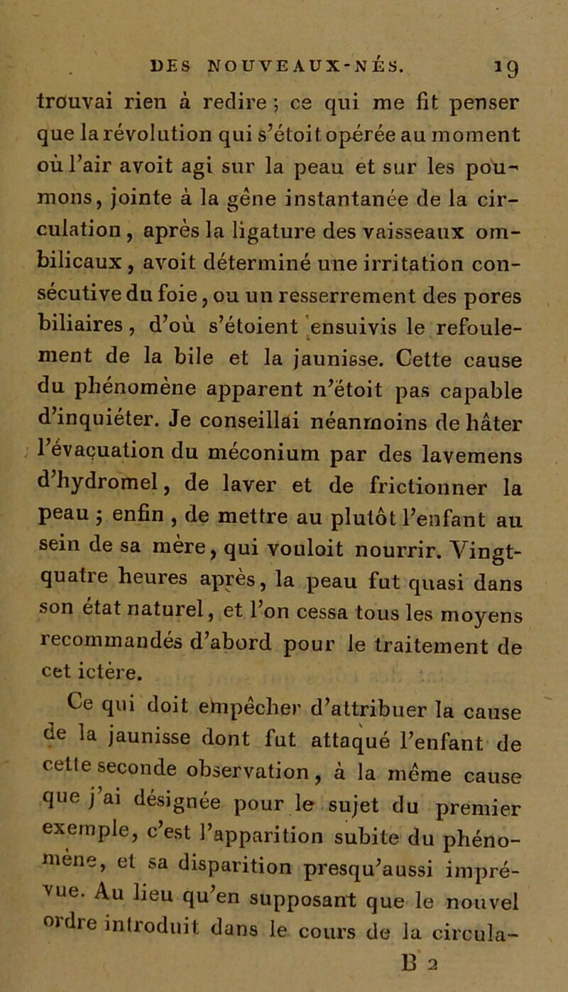 trouvai rien à redire ; ce qui me fit penser que la révolution qui s’étoit opérée au moment où l’air avoit agi sur la peau et sur les pou- mons, jointe à la gène instantanée de la cir- culation , après la ligature des vaisseaux om- bilicaux , avoit déterminé une irritation con- sécutive du foie, ou un resserrement des pores biliaires, d’où s’étoient ensuivis le refoule- ment de la bile et la jaunisse. Cette cause du phénomène apparent n’ëtoit pas capable d’inquiéter. Je conseillai néanmoins de hâter 1 évaluation du méconium par des lavemens d hydromel, de laver et de frictionner la peau ; enfin , de mettre au plutôt l’enfant au sein de sa mère, qui vouloit nourrir. Vingt- quatre heures après, la peau fut quasi dans son état naturel, et l’on cessa tous les moyens recommandés d’abord pour le traitement de cet ictère. Ce qui doit empêcher d’attribuer la cause ùe la jaunisse dont fut attaqué l’enfant de cette seconde observation, à la même cause que j’ai désignée pour le sujet du premier exemple, c’est l’apparition subite du phéno- mène, et sa disparition presqu’aussi impré- vue. Au lieu qu en supposant que le nouvel 0rdre introduit dans le cours de la circula- it