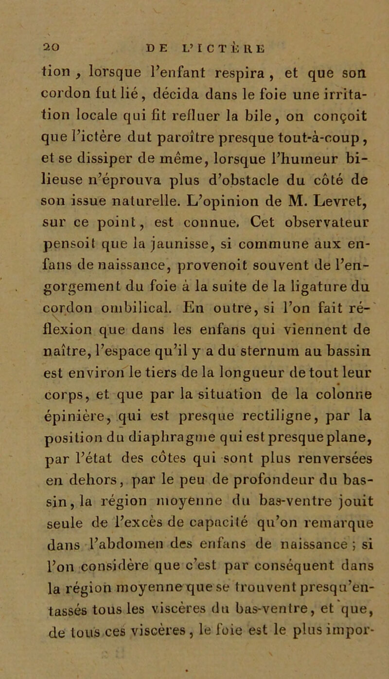 tion , lorsque l’enfant respira , et que son cordon fut lié , décida dans le foie une irrita- tion locale qui lit refluer la bile, on conçoit que l’ictère dut paroître presque tout-à-coup, et se dissiper de même, lorsque l’humeur bi- lieuse n’éprouva plus d’obstacle du côté de son issue naturelle. L’opinion de M. Levret, sur ce point, est connue. Cet observateur pensoit que la jaunisse, si commune aux en- fans de naissance, provenoit souvent de l’en- gorgement du foie à la suite de la ligature du cordon ombilical. En outre, si l’on fait ré- \ *. . flexion que dans les enfans qui viennent de naître, l’espace qu’il y a du sternum au bassin est environ le tiers de la longueur de tout leur corps, et que par la situation de la colonne épinière, qui est presque rectiligne, par la position du diaphragme qui est presque plane, par l’état des côtes qui sont plus renversées en dehors, par le peu de profondeur du bas- sin, la région moyenne du bas-ventre jouit seule de l’excès de capacité qu’on remarque dans l’abdomen des enfans de naissance ; si l’on considère que c’est par conséquent dans la région moyenne que se trouvent presqu’en- tassés tous les viscères du bas-ventre, et que, de tous ces viscères , le foie est le plus impor-