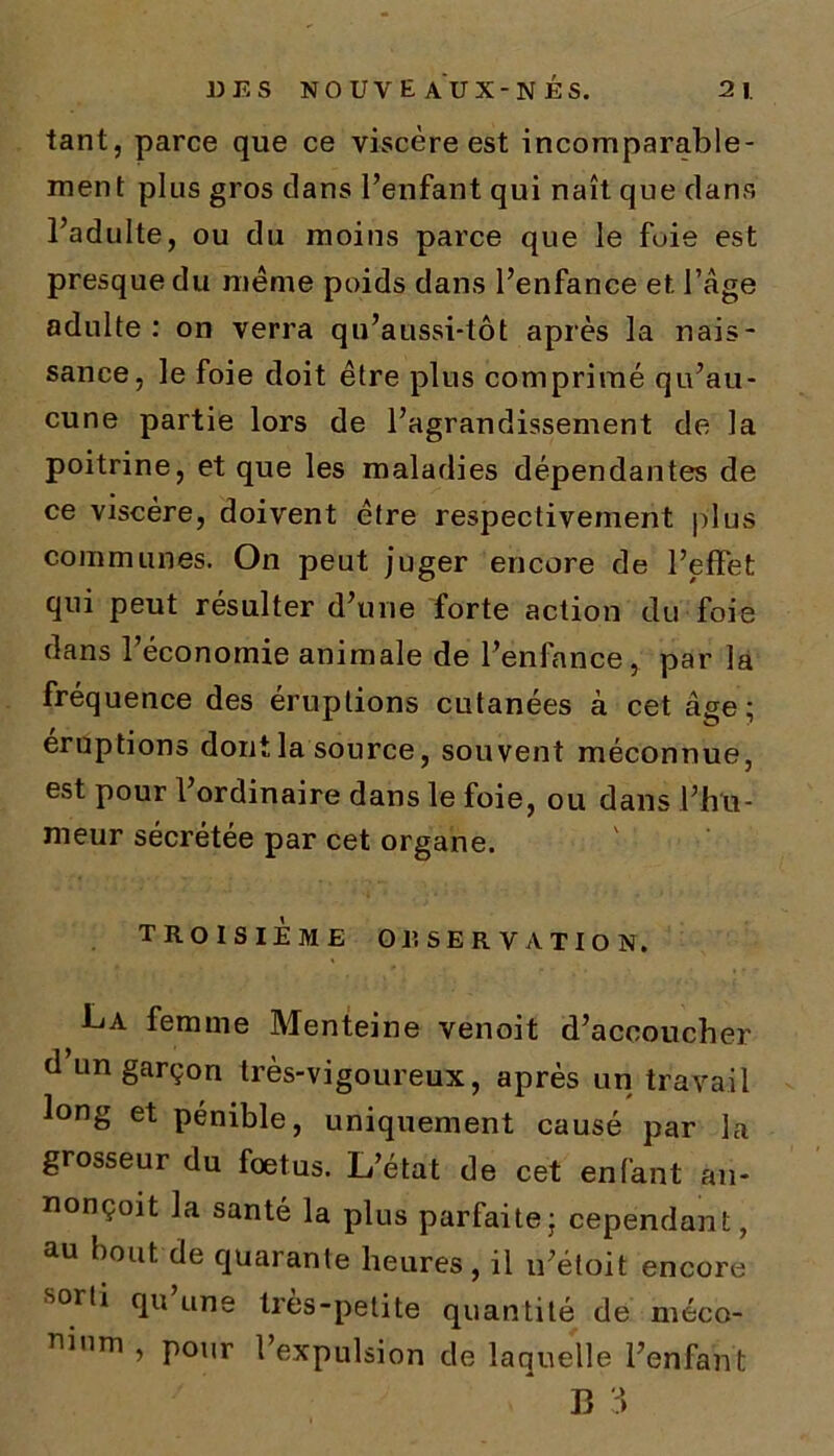 tant, parce que ce viscère est incomparable- ment plus gros clans l’enfant qui naît que clans l’adulte, ou du moins parce que le fuie est presque du meme poids dans l’enfance et l’âge adulte: on verra qn’aussi-tôt après la nais- sance, le foie doit être plus comprimé qu’au- cune partie lors de l’agrandissement de la poitrine, et que les maladies dépendantes de ce viscère, doivent être respectivement plus communes. On peut juger encore de l’effet qui peut résulter d’une forte action du foie dans l’économie animale de l’enfance, par la fréquence des éruptions cutanées à cet âge; éruptions dont la source, souvent méconnue, est pour l’ordinaire dans le foie, ou dans l’hu- meur sécrétée par cet organe. TROISIEME OBSERVATION, La femme Menteine venoit d’accoucher d un garçon très-vigoureux, après un travail long et pénible, uniquement causé par la grosseur du foetus. L’état de cet enfant an- nonçoit la santé la plus parfaite; cependant, au bout de quarante heures, il u’étoit encore sorti qu une très-petite quantité de méco- mnm » P0,<r l’expulsion de laquelle l’enfant