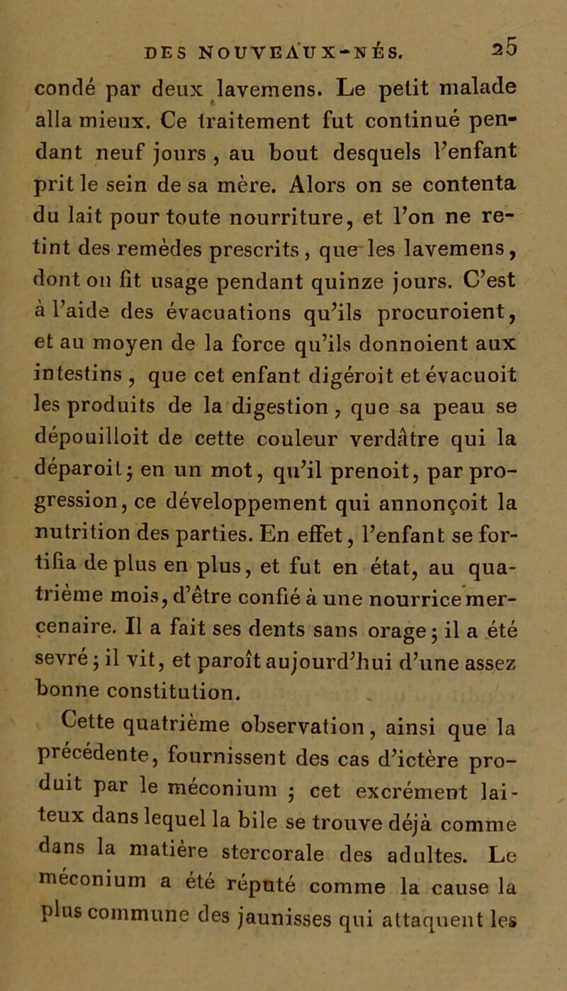 conrïé par deux lavemens. Le petit malade alla mieux. Ce traitement fut continué pen- dant neuf jours , au bout desquels l’enfant prit le sein de sa mère. Alors on se contenta du lait pour toute nourriture, et l’on ne re- tint des remèdes prescrits, quelles lavemens, dont on fit usage pendant quinze jours. C’est a l’aide des évacuations qu’ils procuroient, et au moyen de la force qu’ils donnoient aux intestins , que cet enfant digéroit et évacuoit les produits de la digestion, que sa peau se dépouilloit de cette couleur verdâtre qui la déparoit • en un mot, qu’il prenoit, par pro- gression, ce développement qui annonçoit la nutrition des parties. En effet, l’enfant se for- tifia déplus en plus, et fut en état, au qua- trième mois, d’être confié à une nourrice mer- cenaire. Il a fait ses dents sans orage; il a été sevre ; il vit, et paroît aujourd’hui d’une assez bonne constitution. Cette quatrième observation, ainsi que la précédente, fournissent des cas d’ictère pro- duit par le méconium ; cet excrément lai- teux dans lequel la bile se trouve déjà comme dans la matière stercorale des adultes. Le méconium a été réputé comme la cause la plus commune des jaunisses qui attaquent les