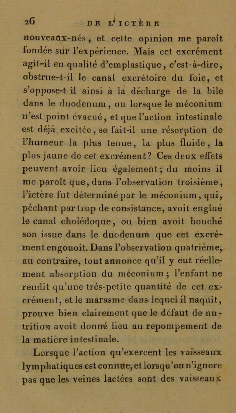 nouveaûx-nés , et cette opinion me paroît fondée sur l’expérience. Mais cet excrément agit-il en qualité d’emplastique, c’est-à-dire, obstrue-t-il le canal excrétoire du foie, et s’oppose-t il ainsi à la décharge de la bile dans le duodénum, ou lorsque le méconium n’est point évacué, et que l’action intestinale est déjà excitée, se fait-il une résorption de l’humeur la plus tenue, la plus fluide, la plus jaune de cet excrément? Ces deux effets peuvent avoir lieu également; du moins il me paroît que, dans l’observation troisième, l’ictère fut déterminé par le méconium, qui, péchant par trop de consistance, avoit englué le canal cholédoque, ou bien avoit bouché son issue dans le duodénum que cet excré- ment engouoit. Dans l’observation quatrième, au contraire, tout annonce qu’il y eut réelle- ment absorption du méconium; l’enfant ne rendit qu’une très-petite quantité de cet ex- crément, et le marasme dans lequel il naquit, prouve bien clairement que le défaut de nu - trition avoit donné lieu au repompement de la matière intestinale. Lorsque l’action qu’exercent les vaisseaux lymphatiques est connue, et lorsqu’on n’ignore pas que les veines lactées sont des vaisseaux