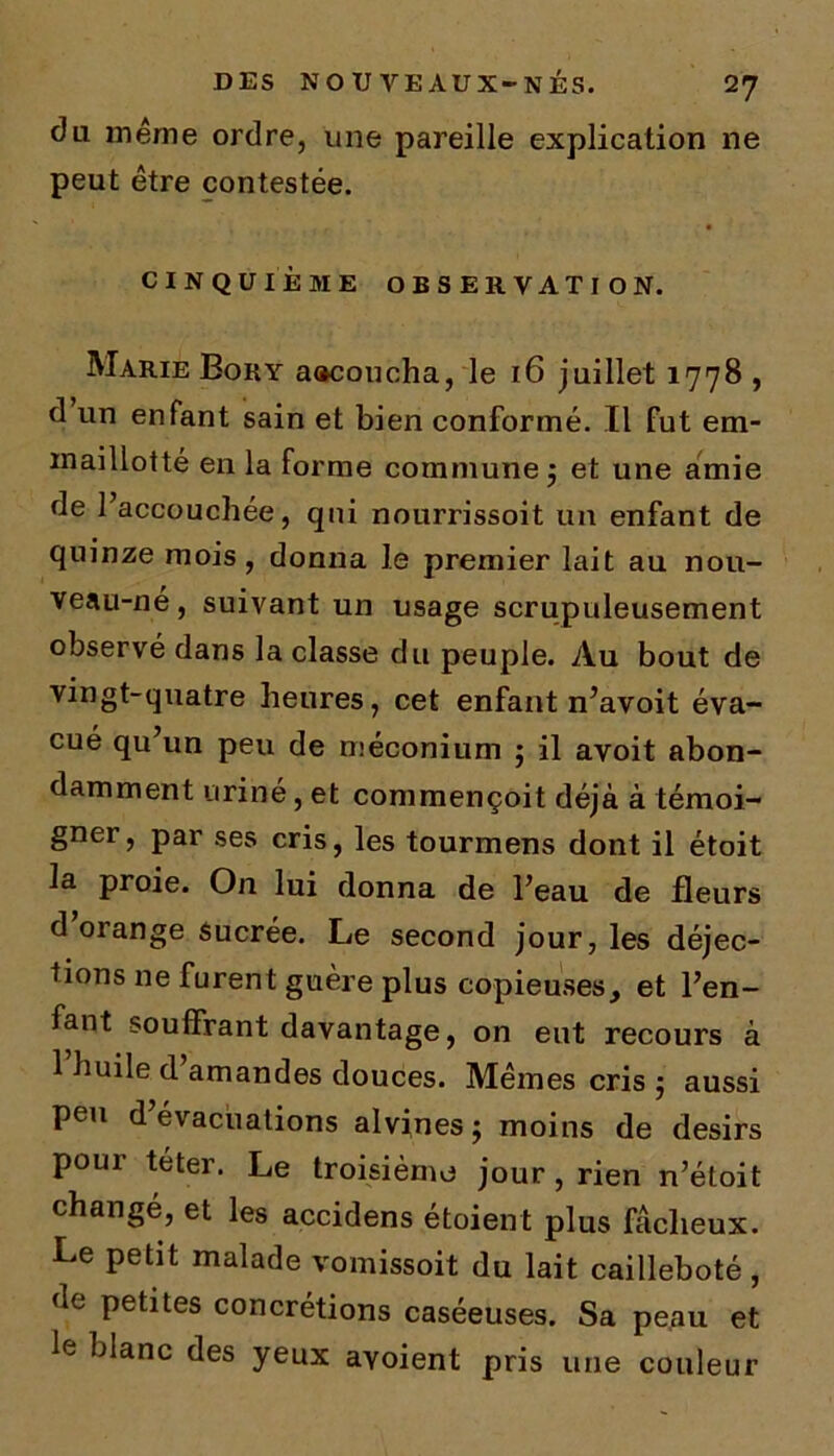 du même ordre, une pareille explication ne peut être contestée. CINQUIÈME OBSERVATION. Marie Bory aacoucha, le 16 juillet 1778 , d un enfant sain et bien conformé. Il fut em- maillotté en la forme commune 5 et une amie de l’accouchée, qui nourrissoit un enfant de quinze mois, donna le premier lait au nou- veau-ne, suivant un usage scrupuleusement observé dans la classe du peuple. Au bout de vingt-quatre heures, cet enfant n’avoit éva- cué qu’un peu de méconium ; il avoit abon- damment uriné, et commençoit déjà à témoi- gner, par ses cris, les tourmens dont il étoit la proie. On lui donna de l’eau de fleurs d’orange sucrée. Le second jour, les déjec- tions ne furent guère plus copieuses, et l’en- fant souffrant davantage, on eut recours à 1 huile d amandes douces. Mêmes cris ; aussi peu d évacuations alvines j moins de désirs pour teter. Le troisième jour, rien n’étoit changé, et les accidens étoient plus fâcheux. Le petit malade vomissoit du lait cailleboté, de petites concrétions caséeuses. Sa peau et le blanc des yeux ayoient pris une couleur