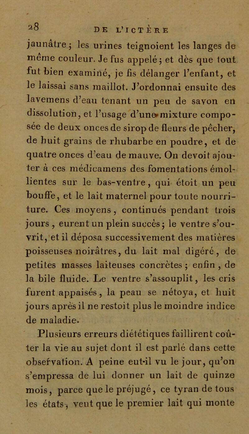 jaunâtre ; les urines teignoient les langes de meme couleur. Je fus appelé; et dès que tout fut bien examiné, je fis délanger l’enfant, et le laissai sans maillot. J’ordonnai ensuite des lavemens d’eau tenant un peu de savon en dissolution, et l’usage d’une»mixture compo- sée de deux onces de sirop de fleurs de pêcher, de huit grains de rhubarbe en poudre, et de quatre onces d’eau de mauve. On devoit ajou- ter à ces médicamens des fomentations émol- lientes sur le bas-ventre, qui étoit un peu bouffe, et le lait maternel pour toute nourri- ture. Ces moyens, continués pendant trois jours , eurent un plein succès; le ventre s’ou- vrit, et il déposa successivement des matières poisseuses noirâtres, du lait mal digéré, de petites masses laiteuses concrètes; enfin, de la bile fluide. Le ventre s’assouplit, les cris furent appaisés, la peau se nétoya, et huit jours après il ne restoit plus le moindre indice de maladie. Plusieurs erreurs diététiques faillirent coû- ter la vie au sujet dont il est parlé dans cette observation. A peine eut-il vu le jour, qu’on s’empressa de lui donner un lait de quinze mois, parce que le préjugé, ce tyran de tous les états j veut que le premier lait qui monte