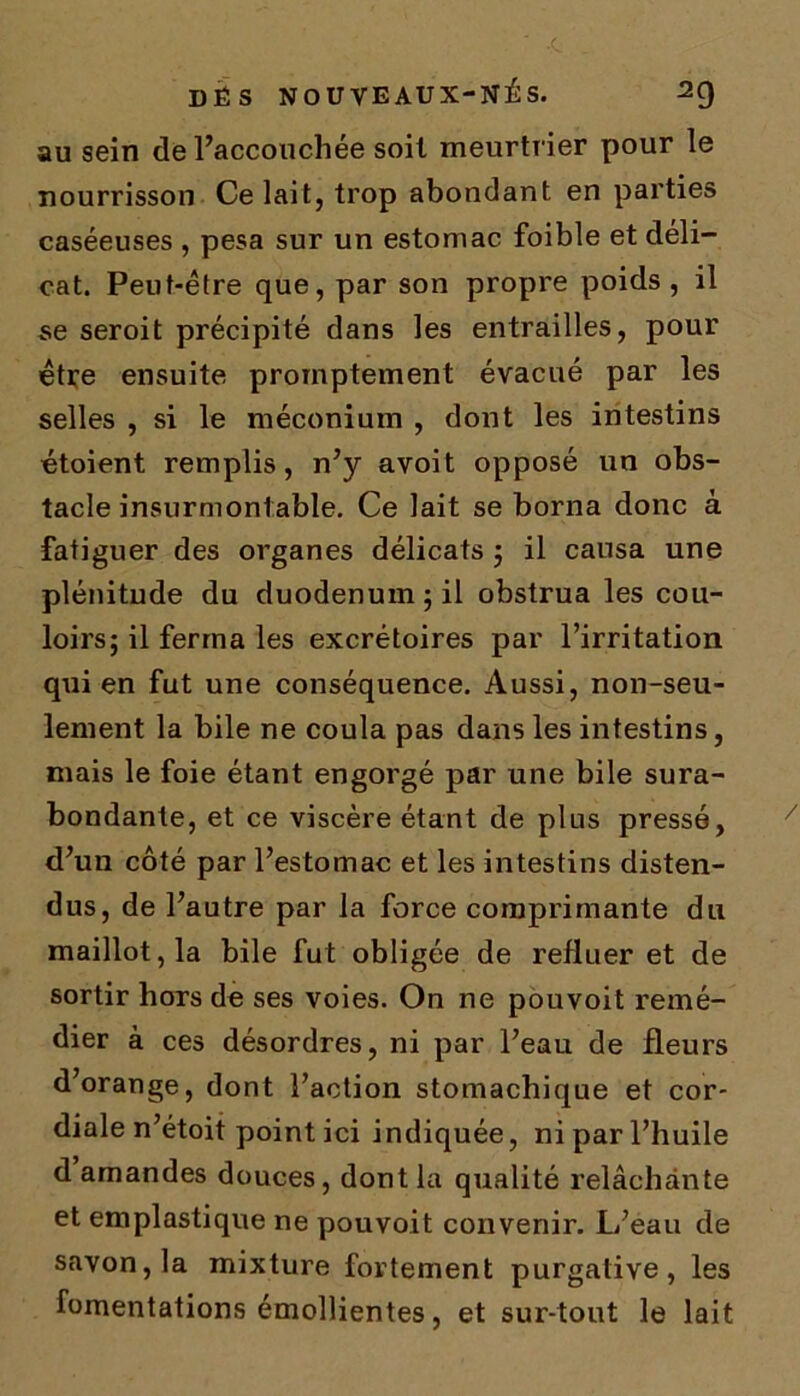 au sein de l’accouchée soit meurtrier pour le nourrisson Ce lait, trop abondant en parties caséeuses , pesa sur un estomac foible et déli- cat. Peut-être que, par son propre poids, il se seroit précipité dans les entrailles, pour être ensuite promptement évacué par les selles , si le méconium , dont les intestins étoient remplis, n’y avoit opposé un obs- tacle insurmontable. Ce lait se borna donc à fatiguer des organes délicats ; il causa une plénitude du duodénum; il obstrua les cou- loirs; il ferma les excrétoires par l’irritation qui en fut une conséquence. Aussi, non-seu- lement la bile ne coula pas dans les intestins, mais le foie étant engorgé par une bile sura- bondante, et ce viscère étant de plus pressé, d’un côté par l’estomac et les intestins disten- dus, de l’autre par la force comprimante du maillot, la bile fut obligée de refluer et de sortir hors de ses voies. On ne pouvoit remé- dier à ces désordres, ni par l’eau de fleurs d’orange, dont l’action stomachique et cor- diale n’étoit point ici indiquée, ni par l’huile d amandes douces, dont la qualité relâchante et emplastique ne pouvoit convenir. L’eau de savon, la mixture fortement purgative, les fomentations émollientes, et sur-tout le lait