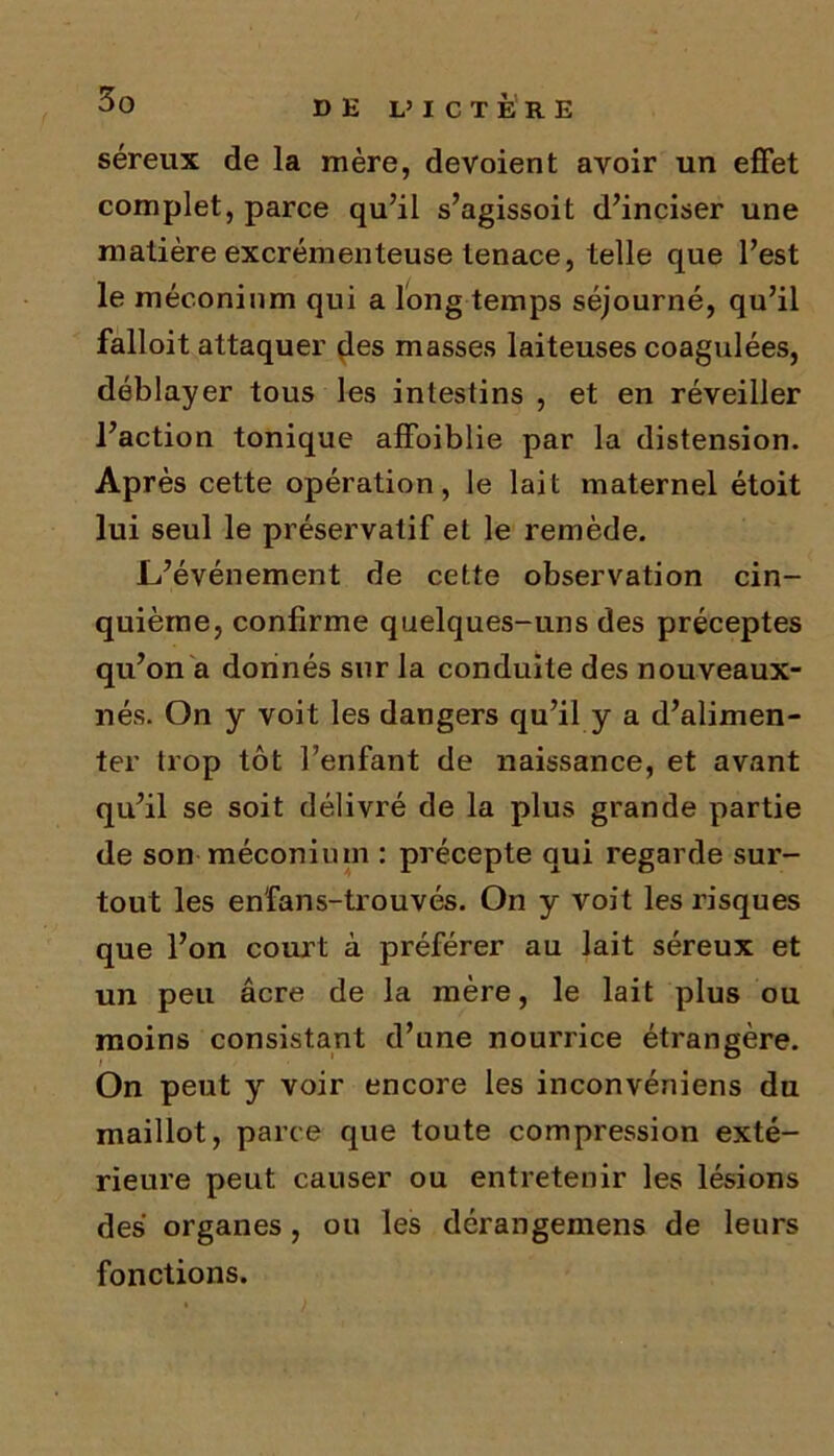 séreux de la mère, dévoient avoir un effet complet, parce qu’il s’agissoit d’inciser une matière excrémenteuse tenace, telle que l’est le méconium qui a long temps séjourné, qu’il falloit attaquer des masses laiteuses coagulées, déblayer tous les intestins , et en réveiller l’action tonique affoiblie par la distension. Après cette opération, le lait maternel étoit lui seul le préservatif et le remède. L’événement de cette observation cin- quième, confirme quelques-uns des préceptes qu’on a donnés sur la conduite des nouveaux- nés. On y voit les dangers qu’il y a d’alimen- ter trop tôt l’enfant de naissance, et avant qu’il se soit délivré de la plus grande partie de son méconium : précepte qui regarde sur- tout les en'fans-trouvés. On y voit les risques que l’on court à préférer au lait séreux et un peu âcre de la mère, le lait plus ou moins consistant d’une nourrice étrangère. On peut y voir encore les inconvéniens du maillot, parce que toute compression exté- rieure peut causer ou entretenir les lésions des organes, ou les dérangemens de leurs fonctions.