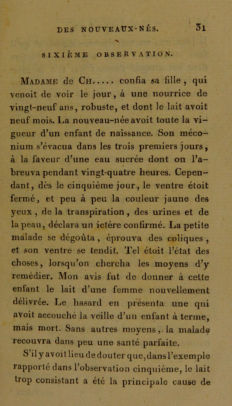 9 ' ir DES NOUVEAUX-NÉS. 01 \ ) . ■v SIXIÈME OBSERVATION. t Madame de Ch confia sa fille, qui venoit de voir le jour, à une nourrice de vingt-neuf ans, robuste, et dont le lait avoit neuf mois. La nouveau-née avoit toute la vi- gueur d’un enfant de naissance. Son méco- nium s’évacua dans les trois premiers jours, à la faveur d’une eau sucrée dont on l’a- breuva pendant vingt-quatre heures. Cepen- dant, dès le cinquième jour, le ventre étoit fermé, et peu à peu la couleur jaune des yeux , de la transpiration, des urines et de la peau, déclara un ictère confirmé. La petite malade se dégoûta , éprouva des coliques , et son ventre se tendit. Tel étoit l’état des choses, lorsqu’on chercha les moyens d’y remédier. Mon avis fut de donner à cette enfant le lait d’une femme nouvellement délivrée. Le hasard en présenta une qui avoit accouché la veille d’un enfant à terme, mais mort. Sans autres moyens, la malade recouvra dans peu une santé parfaite. S il y avoit lieu de douter que, dans l’exemple rapporté dans l’observation cinquième, le lait trop consistant a été la principale cause de