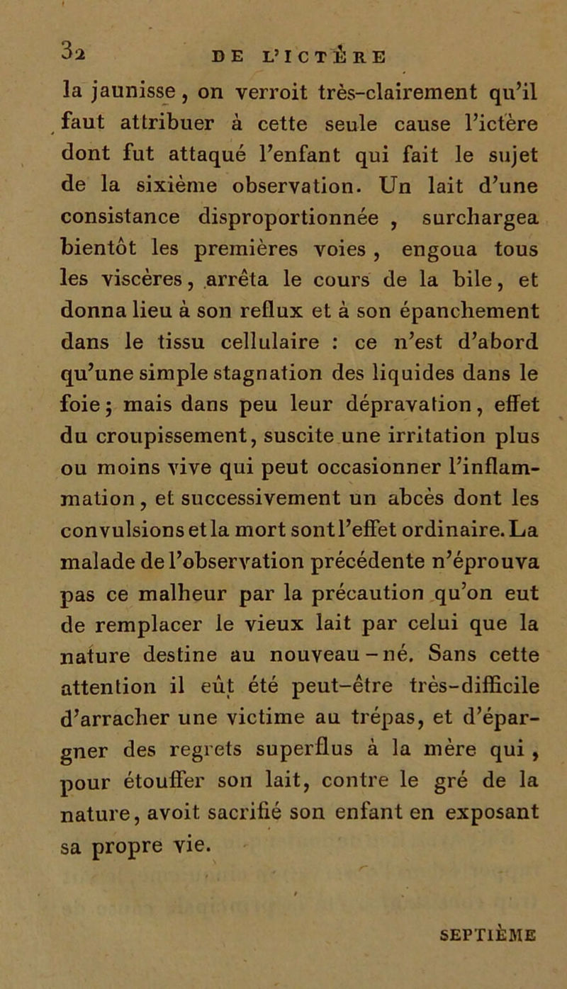 la jaunisse, on verroit très-clairement qu’il faut attribuer à cette seule cause l’ictère dont fut attaqué l’enfant qui fait le sujet de la sixième observation. Un lait d’une consistance disproportionnée , surchargea bientôt les premières voies , engoua tous les viscères, arrêta le cours de la bile, et donna lieu à son reflux et à son épanchement dans le tissu cellulaire : ce n’est d’abord qu’une simple stagnation des liquides dans le foie ; mais dans peu leur dépravation, effet du croupissement, suscite une irritation plus ou moins vive qui peut occasionner l’inflam- mation , et successivement un abcès dont les convulsions et la mort sont l’effet ordinaire. La malade de l’observation précédente n’éprouva pas ce malheur par la précaution qu’on eut de remplacer le vieux lait par celui que la nature destine au nouveau-né. Sans cette attention il eût été peut-être très-difficile d’arracher une victime au trépas, et d’épar- gner des regrets superflus à la mère qui , pour étouffer son lait, contre le gré de la nature, avoit. sacrifié son enfant en exposant sa propre vie. SEPTIÈME