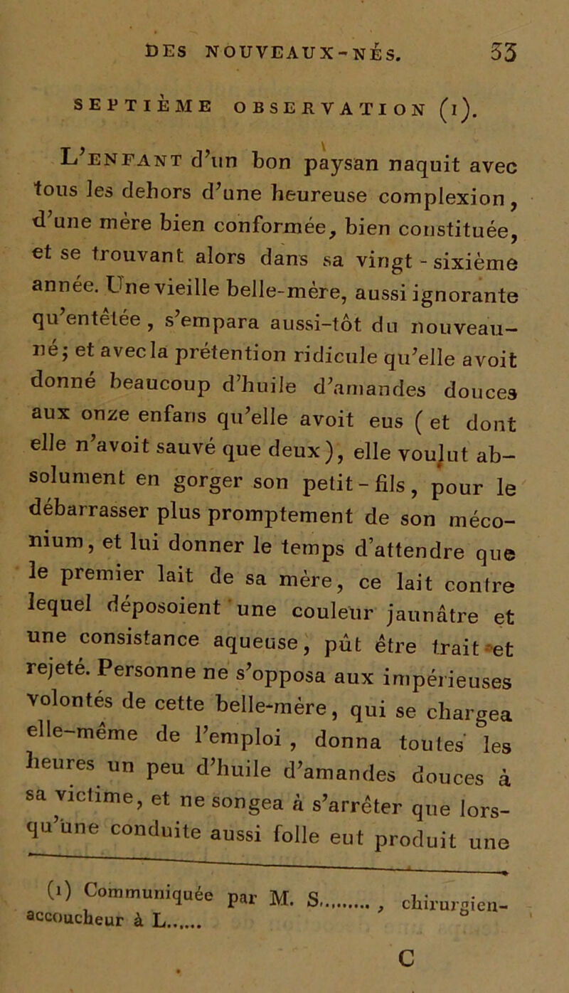 SEPTIÈME OBSERVATION (i). L’enfant d’un bon paysan naquit avec tous les dehors d’une heureuse complexion, d’une mère bien conformée, bien constituée, et se trouvant alors dans sa vingt - sixième année. Lue vieille belle-mère, aussi ignorante qu entelée , s empara aussi-tôt du nouveau- né; et avec la prétention ridicule qu’elle avoit donné beaucoup d’huile d’amandes douces aux onze enfaris qu’elle avoit eus ( et dont elle n’avoit sauvé que deux), elle voulut ab- solument en gorger son petit-fils, pour le débarrasser plus promptement de son méco- nium, et lui donner le temps d’attendre que le premier lait de sa mère, ce lait contre lequel déposoient une couleur jaunâtre et une consistance aqueuse, pût être trait-et rejeté. Personne ne s’opposa aux impérieuses volontés de cette belle-mère, qui se chargea elle-même de l’emploi , donna toutes les heures un peu d’huile d’amandes douces à sa victime, et ne songea à s’arrêter que lors- qu’une conduite aussi folle eut produit une (0 Communiquée par M. S accoucheur à L chirurgien- c