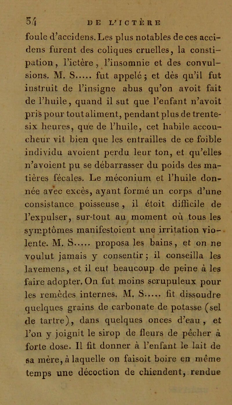 foule d’accidens. Les plus notables de ces acci- dens furent des coliques cruelles, la consti- pation , l’ictère , l’insomnie et des convul- sions. M. S fut appelé ; et dès qu’il fut instruit de l’insigne abus qu’on avoit fait de l’huile, quand il sut que l’enfant n’avoit pris pour tout aliment, pendant plus de trente- six heures, que de l’huile, cet habile accou- cheur vit bien que les entrailles de ce foible individu avoient perdu leur ton, et qu’elles n’a voient pu se débarrasser du poids des ma- tières fécales. Le méconium et l’huile don- née avec excès, ayant formé un corps d’une consistance poisseuse , il étoit difficile de l’expulser, sur-tout au moment où tous les symptômes manifestoient une irritation vio- lente. M. S proposa les bains, et on ne voulut jamais y consentir ; il conseilla les lavemens, et il eut beaucoup de peine à les faire adopter. On fut moins scrupuleux pour les remèdes internes. M. S fit dissoudre quelques grains de carbonate de potasse (sel de tartre), dans quelques onces d’eau, et l’on y joignit le sirop de fleurs de pêcher à forte dose. Il fit donner à l’enfant le lait de sa mère, à laquelle on faisoit boire en même temps une décoction de chiendent, rendue