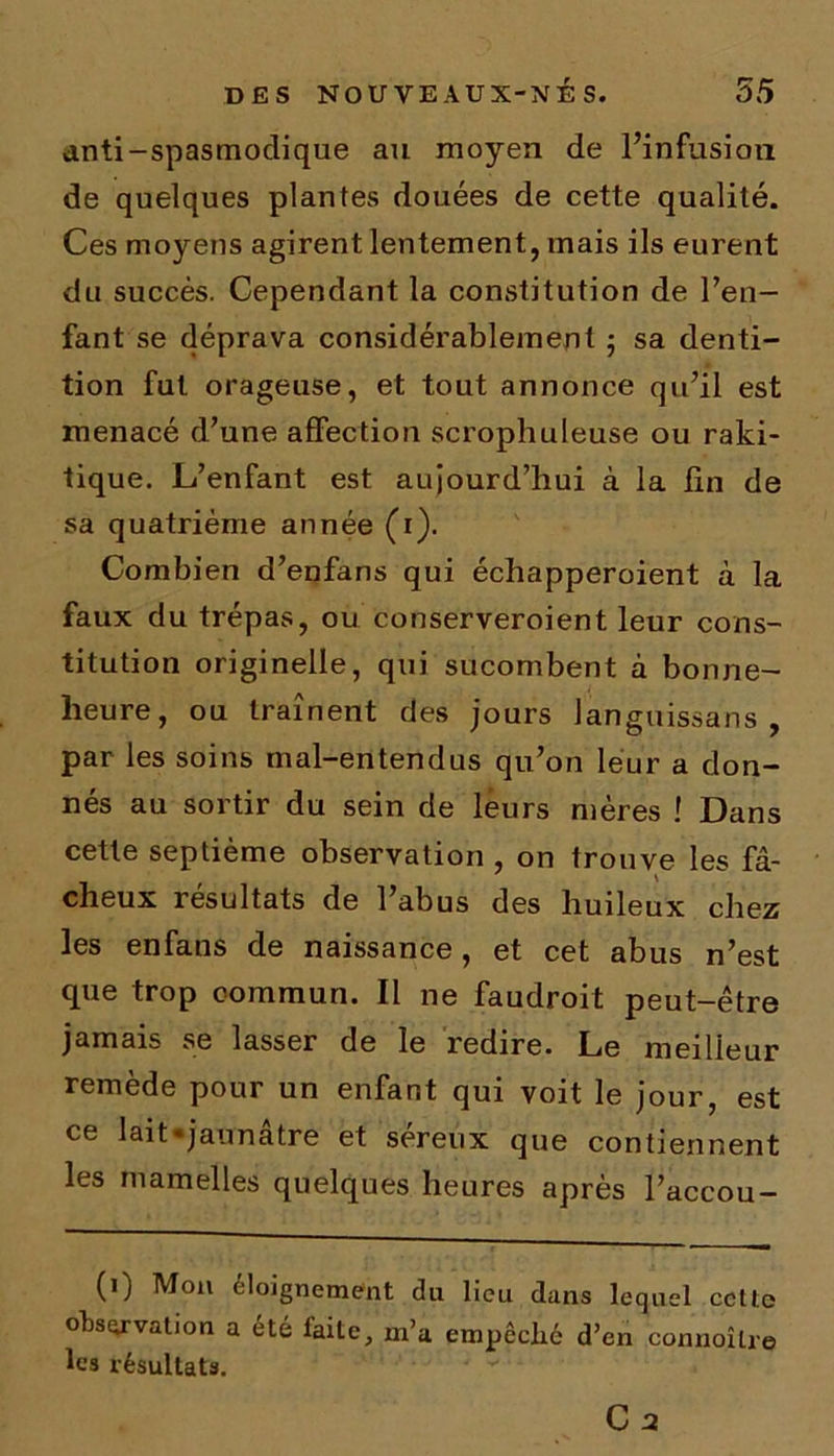 anti-spasmodique au moyen de l’infusion de quelques plantes douées de cette qualité. Ces moyens agirent lentement, mais ils eurent du succès. Cependant la constitution de l’en- fant se déprava considérablement ; sa denti- tion fut orageuse, et tout annonce qu’il est menacé d’une affection scrophuleuse ou raki- tique. L’enfant est aujourd’hui à la fin de sa quatrième année (i). Combien d’enfans qui échapperoient à la faux du trépas, ou conserveroient leur cons- titution originelle, qui sucombent à bonne- lieure, ou traînent des jours languissans , par les soins mal-entendus qu’on leur a don- nés au sortir du sein de leurs mères ! Dans cette septième observation , on trouve les fâ- cheux résultats de l’abus des huileux chez les enfans de naissance, et cet abus n’est que trop commun. Il 11e faudroit peut-être jamais se lasser de le redire. Le meilleur remède pour un enfant qui voit le jour, est ce lait «jaunâtre et séreux que contiennent les mamelles quelques heures après l’accou- (1) Mon éloignement du lieu dans lequel ccttc observation a été faite, m’a empêché d’en connoîlre les résultats. C2