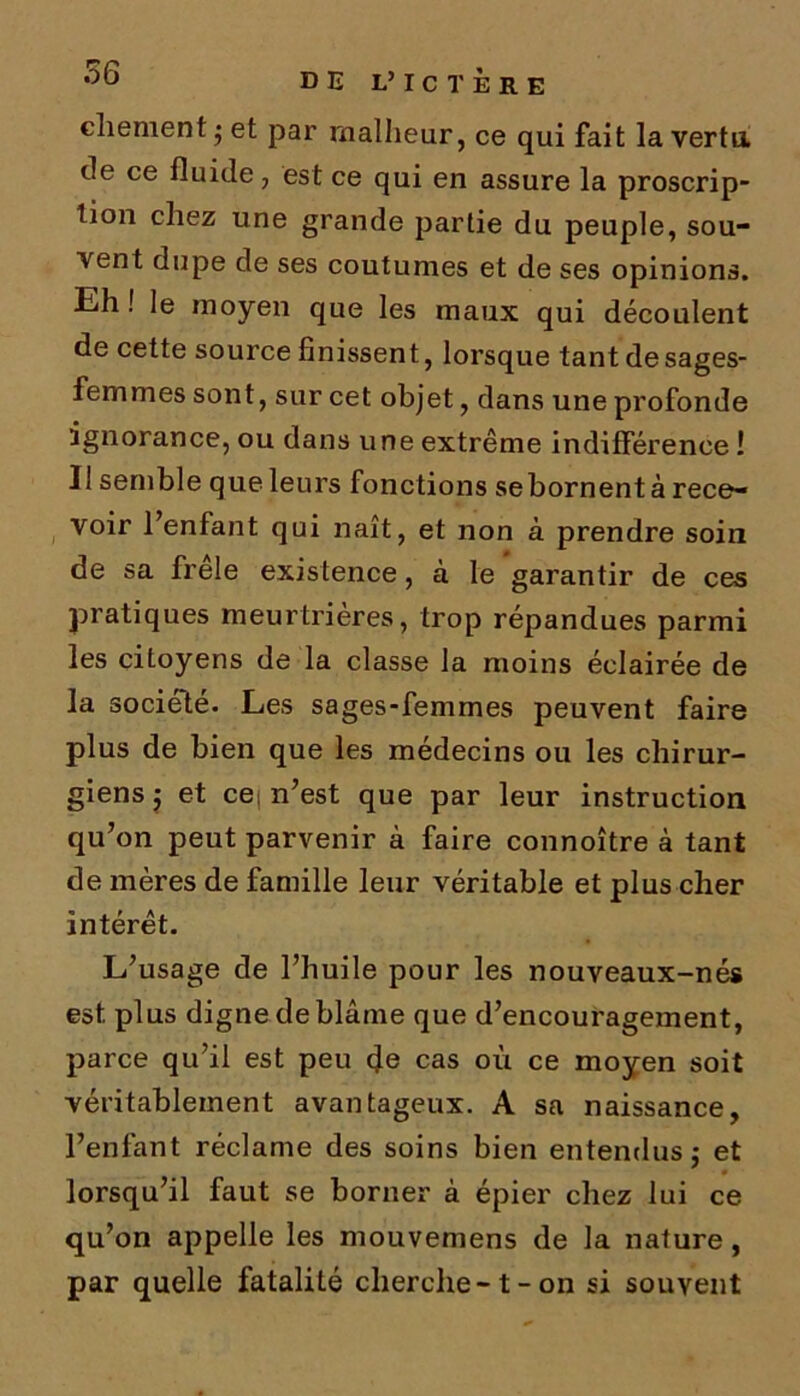 DE L’ IC T ÈRE cliement ; et par malheur, ce qui fait la vertu, de ce fluide, est ce qui en assure la proscrip- tion chez une grande partie du peuple, sou- vent dupe de ses coutumes et de ses opinions. Eh ! le moyen que les maux qui découlent de cette source finissent, lorsque tantdesages- femmes sont, sur cet objet, dans une profonde ignorance, ou dans une extrême indifférence ! I! semble que leurs fonctions sebornent à rece- voir l’enfant qui naît, et non à prendre soin de sa frele existence, à le garantir de ces pratiques meurtrières, trop répandues parmi les ciLoyens de la classe la moins éclairée de la société. Les sages-femmes peuvent faire plus de bien que les médecins ou les chirur- giens 5 et ce n’est que par leur instruction qu’on peut parvenir à faire connoître à tant de mères de famille leur véritable et plus cher intérêt. L’usage de l’huile pour les nouveaux-nés est plus digne de blâme que d’encouragement, parce qu’il est peu (Je cas où ce moyen soit véritablement avantageux. A sa naissance, l’enfant réclame des soins bien entendus,* et lorsqu’il faut se borner à épier chez lui ce qu’on appelle les mouvemens de la nature, par quelle fatalité cherche-1-on si souvent