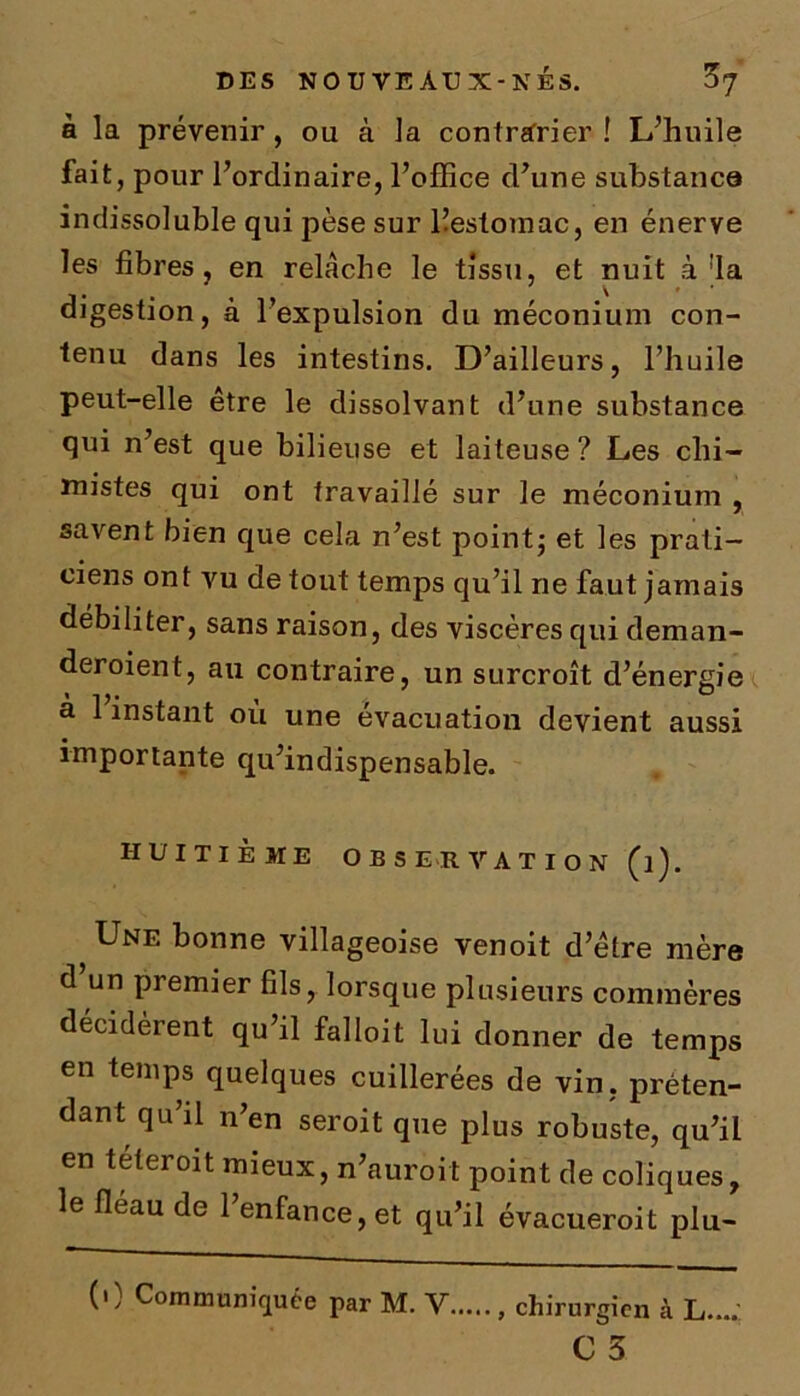 à la prévenir, ou à la contrarier ! L’huile fait, pour l’ordinaire, l’office d’une substance indissoluble qui pèse sur llestomac, en énerve les fibres, en relâche le tissu, et nuit à !la digestion, à l’expulsion du méconium con- tenu dans les intestins. D’ailleurs, l’huile peut-elle être le dissolvant d’une substance qui n’est que bilieuse et laiteuse ? Les chi- mistes qui ont travaillé sur le méconium , savent bien que cela n’est point; et les prati- ciens ont vu de tout temps qu’il ne faut jamais débiliter, sans raison, des viscères qui deman- deroient, au contraire, un surcroît d’énergie à 1 instant où une évacuation devient aussi importante qu’indispensable. HUITIÈME OBSERVATION (l). Une bonne villageoise venoit d’être mère d un premier fils, lorsque plusieurs commères décidèrent qu’il falloit lui donner de temps en temps quelques cuillerées de vin, préten- dant qu il n en seroit que plus robuste, qu’il en teteroit mieux, n’auroit point de coliques, le fléau de l’enfance, et qu’il évacueroit plu- (0 Communiquée par M. Y, , chirurgien à L....