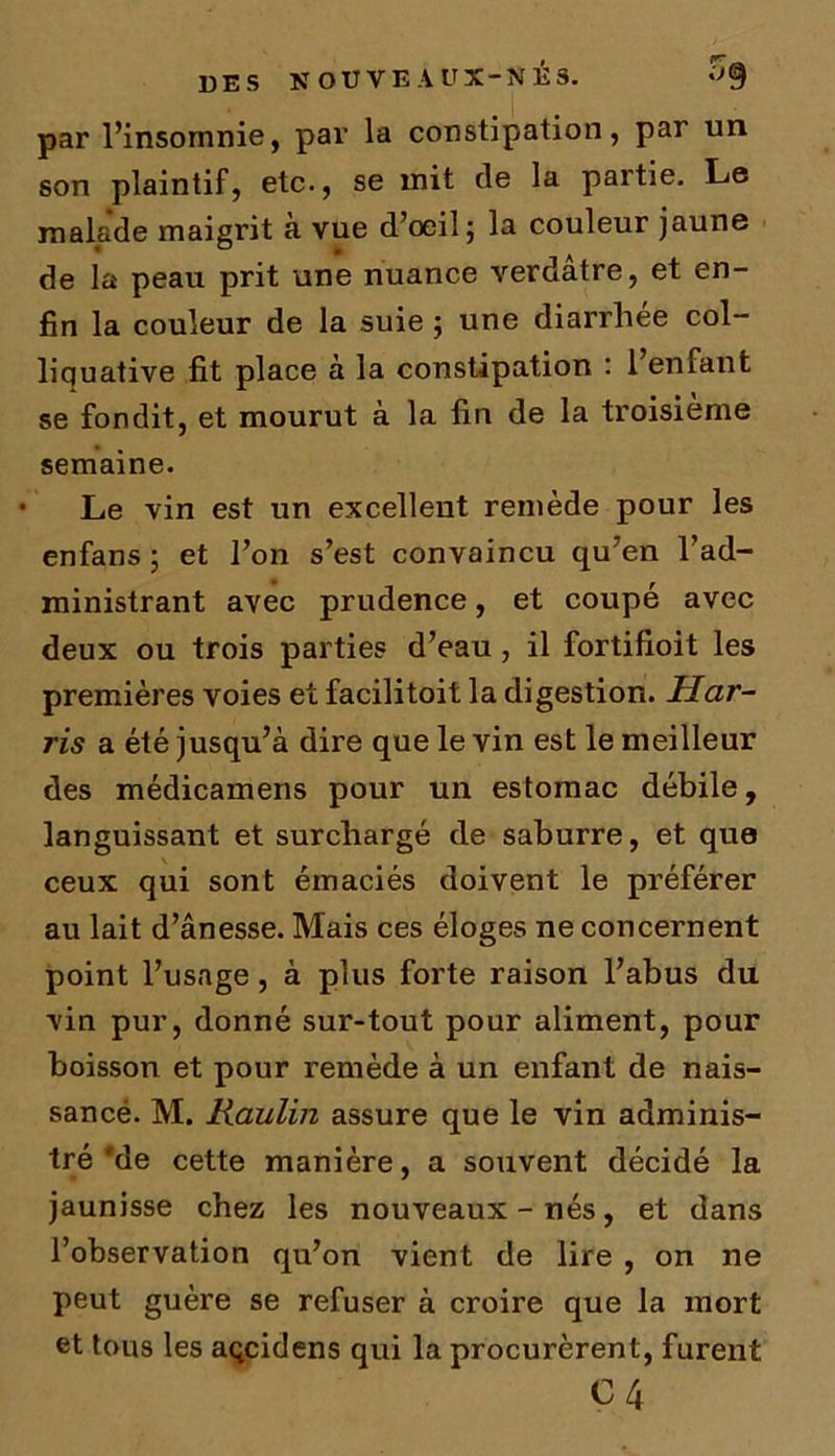 par l’insomnie, par la constipation, par un son plaintif, etc-, se mit de la partie. Le malade maigrit à vue d’oeil; la couleur jaune de la peau prit une nuance verdâtre, et en- fin la couleur de la suie ; une diarrliee col- liquative fit place à la constipation : 1 eniant se fondit, et mourut à la fin de la troisième semaine. Le vin est un excellent remède pour les enfans ; et l’on s’est convaincu qu’en l’ad- ministrant avec prudence, et coupé avec deux ou trois parties d’eau, il fortifioit les premières voies et facilitoit la digestion. Har- ris a été jusqu’à dire que le vin est le meilleur des médicamens pour un estomac débile, languissant et surchargé de saburre, et que ceux qui sont émaciés doivent le préférer au lait d’ânesse. Mais ces éloges ne concernent point l’usage, à plus forte raison l’abus du vin pur, donné sur-tout pour aliment, pour boisson et pour remède à un enfant de nais- sancë. M. Raulin assure que le vin adminis- tré'de cette manière, a souvent décidé la jaunisse chez les nouveaux - nés, et dans l’observation qu’on vient de lire , on ne peut guère se refuser à croire que la mort et tous les açcidens qui la procurèrent, furent ç 4