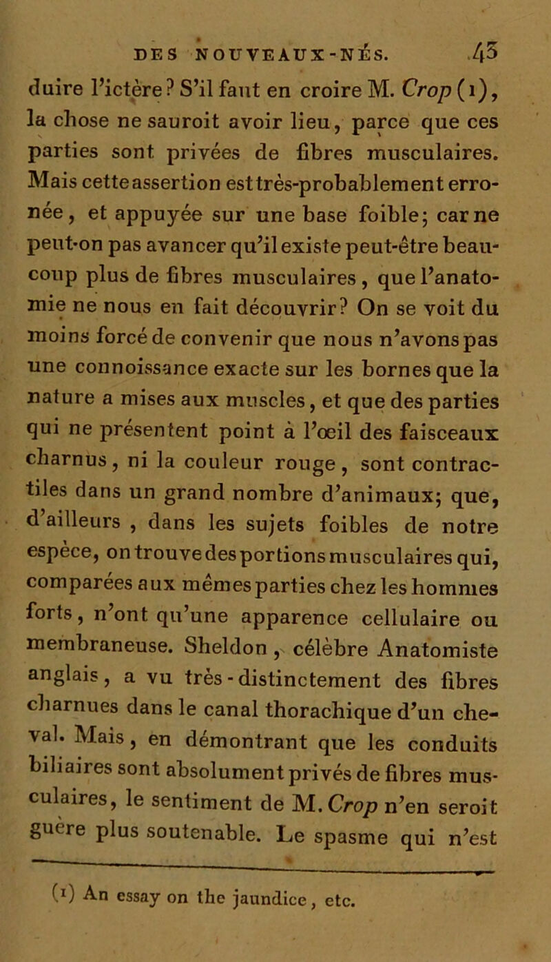 duire l’ictère ? S’il faut en croire M. Crop ( 1), la chose ne sauroit avoir lieu, parce que ces parties sont privées de fibres musculaires. Mais cetteassertion esttrès-probablement erro- née, et appuyée sur une base foible; carne peut-on pas avancer qu’il existe peut-être beau- coup plus de fibres musculaires, que l’anato- mie ne nous en fait découvrir? On se voit du moins forcé de convenir que nous n’avons pas une connoissance exacte sur les bornes que la nature a mises aux muscles, et que des parties qui ne présentent point à l’oeil des faisceaux charnus, ni la couleur rouge , sont contrac- tiles dans un grand nombre d’animaux; que, d ailleurs , dans les sujets foibles de notre espèce, ontrouvedesportionsmusculairesqui, comparées aux memes parties chez les hommes forts, n’ont qu’une apparence cellulaire ou membraneuse. Sheldon , célèbre Anatomiste anglais, a vu très - distinctement des fibres charnues dans le canal thorachique d’un che- val. Mais, en démontrant que les conduits biliaires sont absolument privés de fibres mus- culaires, le sentiment de Isl.Crop n’en seroit gutre plus soutenable. Le spasme qui n’est (i) An essay on the jaundice, etc.