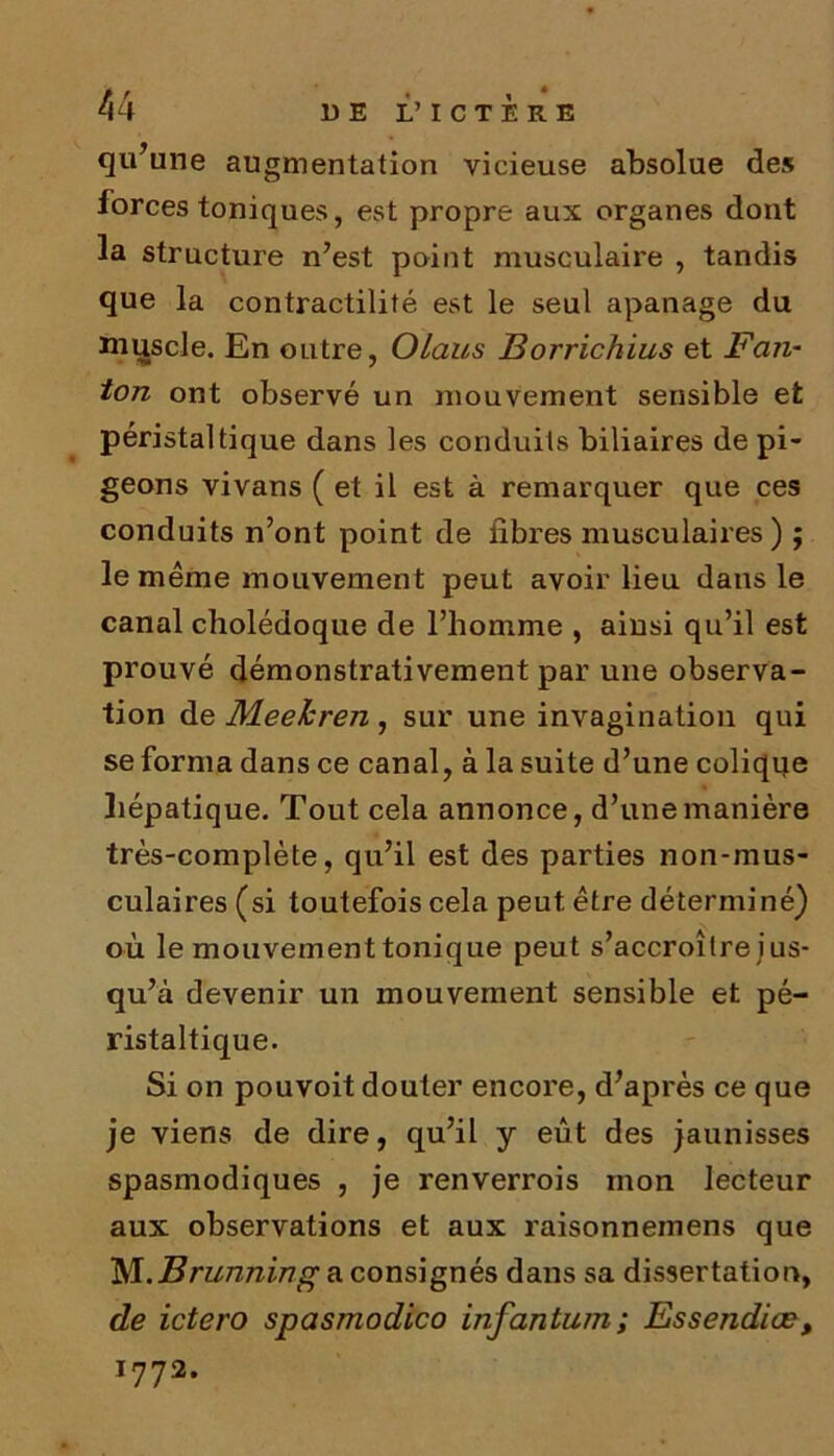 qu’une augmentation vicieuse absolue des forces toniques, est propre aux organes dont la structure n’est point musculaire , tandis que la contractilité est le seul apanage du muscle. En outre, Olaus Borrichius et Fan- ton ont observé un mouvement sensible et péristaltique dans les conduits biliaires de pi- geons vivans ( et il est à remarquer que ces conduits n’ont point de fibres musculaires ) ; le même mouvement peut avoir lieu dans le canal cholédoque de l’homme , ainsi qu’il est prouvé démonstrativement par une observa- tion de MeeJcren , sur une invagination qui se forma dans ce canal, à la suite d’une colique hépatique. Tout cela annonce, d’une manière très-complète, qu’il est des parties non-mus- culaires (si toutefois cela peut, être déterminé) où le mouvement tonique peut s’accroître jus- qu’à devenir un mouvement sensible et pé- ristaltique. Si on pouvoit douter encore, d’après ce que je viens de dire, qu’il y eût des jaunisses spasmodiques , je renverrois mon lecteur aux observations et aux raisonnemens que 'M.Brunning a consignés dans sa dissertation, de ictero spasmodico infantum ; Essendiæ, 1772.