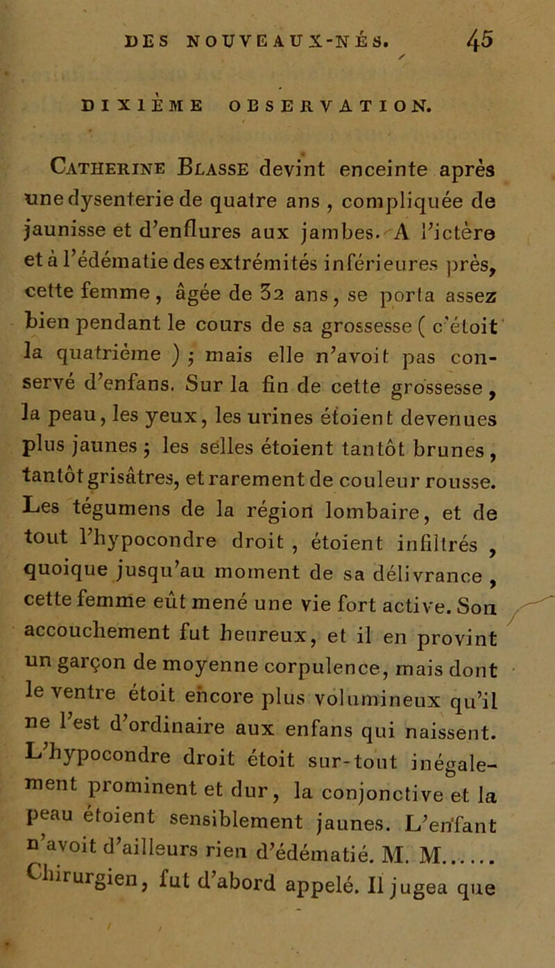 DIXIÈME OBSERVATION. Catherine Blasse devint enceinte après «ne dysenterie de quatre ans , compliquée de jaunisse et d’enflures aux jambes. A l’ictère et à l’édématie des extrémités inférieures près, cette femme, âgée de 32 ans, se porta assez bien pendant le cours de sa grossesse ( c’étoit la quatrième ) $ mais elle n’avoit pas con- servé d’enfans. Sur la fin de cette grossesse, la peau, les yeux, les urines étoient devenues plus jaunes ; les selles étoient tantôt brunes , tantôt grisâtres, et rarement de couleur rousse. Les tégumens de la région lombaire, et de tout l’hypocondre droit , étoient infiltrés , quoique jusqu’au moment de sa délivrance , cette femme eût mené une vie fort active. Son accouchement fut heureux, et il en provint un garçon de moyenne corpulence, mais dont le ventre étoit encore plus volumineux qu’il ne l’est d’ordinaire aux enfans qui naissent. L’hypocondre droit étoit sur-tout inégale- ment prominent et dur, la conjonctive et la peau étoient sensiblement jaunes. L’enfant n’avoit d’ailleurs rien d’édématié. M. M Chirurgien, fut d abord appelé. Il jugea que