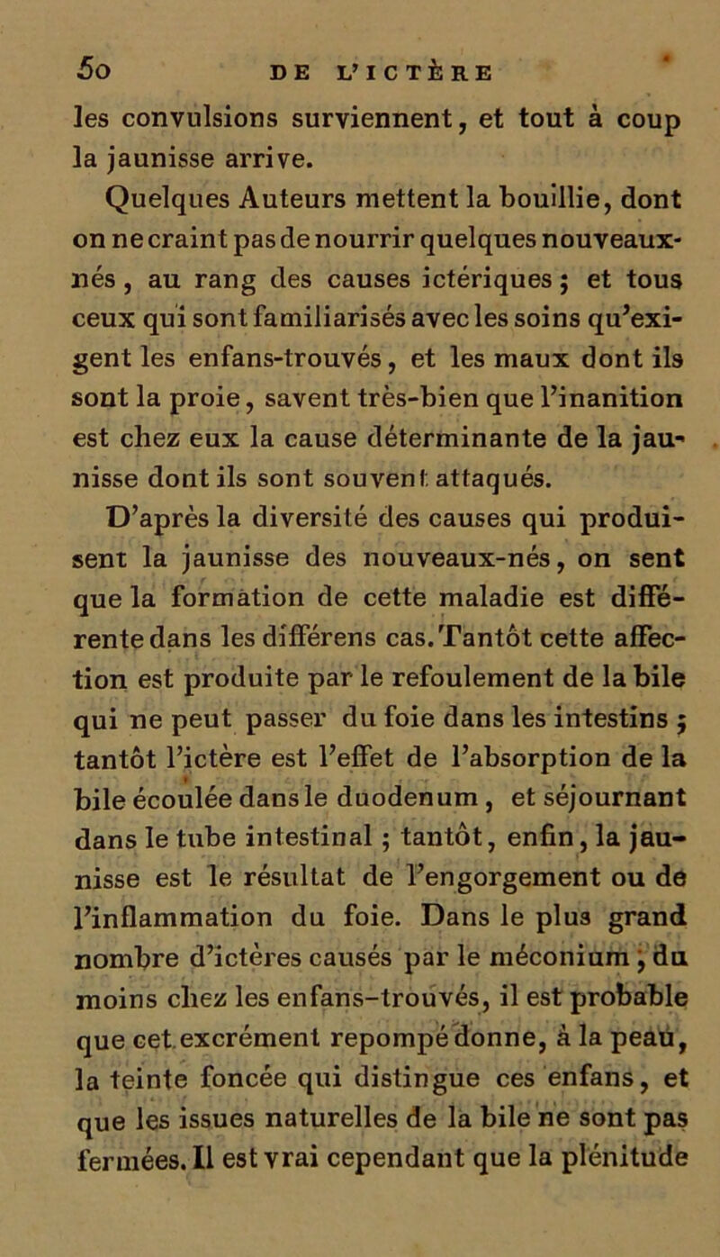 les convulsions surviennent, et tout à coup la jaunisse arrive. Quelques Auteurs mettent la bouillie, dont on ne craint pas de nourrir quelques nouveaux- nés , au rang des causes ictériques ; et tous ceux qui sont familiarisés avec les soins qu'exi- gent les enfans-trouvés, et les maux dont ils sont la proie, savent très-bien que l’inanition est chez eux la cause déterminante de la jau- nisse dont ils sont souvent attaqués. D’après la diversité des causes qui produi- sent la jaunisse des nouveaux-nés, on sent que la formation de cette maladie est diffé- rente dans les différens cas. Tantôt cette affec- tion est produite par le refoulement de la bile qui ne peut passer du foie dans les intestins 5 tantôt l’ictère est l’effet de l’absorption de la bile écoulée dans le duodénum , et séjournant dans le tube intestinal ; tantôt, enfin, la jau- nisse est le résultat de l’engorgement ou de l’inflammation du foie. Dans le plus grand nombre d’ictères causés par le méconium j du moins chez les enfans-trouvés, il est probable que cet.excrément repompé donne, à la peau, la teinte foncée qui distingue ces enfans, et que les issues naturelles de la bile ne sont pas fermées. Il est vrai cependant que la plénitude