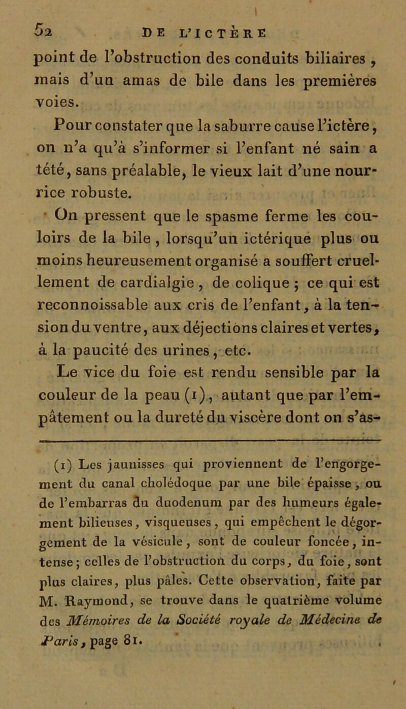 point de l’obstruction des conduits biliaires , mais d’un amas de bile dans les premières voies. Pour constater que la saburre cause l’ictère, on n’a qu’à s’informer si l’enfant né sain a tété, sans préalable, le vieux lait d’une nour- rice robuste. On pressent que le spasme ferme les cou- loirs de la bile , lorsqu’un ictérique plus ou moins heureusement organisé a soulfert cruel- lement de cardialgie , de colique ; ce qui est reconnoissable aux cris de l’enfant, à la ten- sion du ventre, aux déjections claires et vertes, à la paucité des urines, etc. Le vice du foie est rendu sensible par la couleur de la peau (i), autant que par l’em- pâtement ou la dureté du viscère dont on s’as- (x) Les jaunisses qui proviennent de l’engorge- nient du canal cholédoque par une bile épaisse , ou de l’embarras du duodénum par des humeurs égale- ment bilieuses, visqueuses , qui empêchent le dégor- gement de la vésicule, sont de couleur foncée, in- tense; celles de l’obstruction du corps, du foie, sont plus claires, plus pâles. Cette observation, faite par M. Raymond, se trouve dans le quatrième volume des Mémoires de la Société royale de Médecine de JParis, page Si.