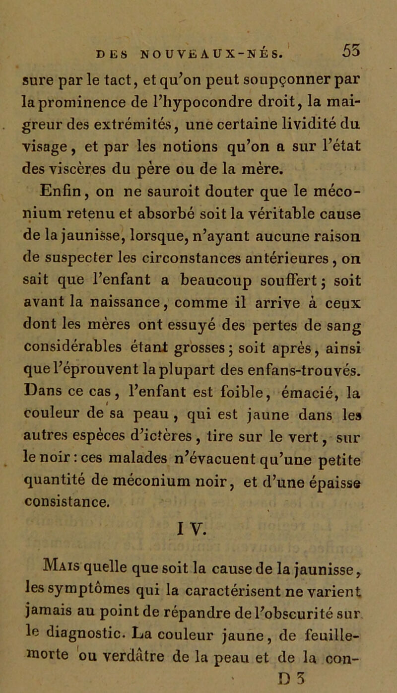 sure par le tact, et qu’on peut soupçonner par laprominence de l’hypocondre droit, la mai- greur des extrémités, une certaine lividité du visage, et par les notions qu’on a sur l’état des viscères du père ou de la mère. Enfin, on ne sauroit douter que le méco- nium retenu et absorbé soit la véritable cause de la jaunisse, lorsque, n’ayant aucune raison de suspecter les circonstances antérieures, on sait que l’enfant a beaucoup souffert ; soit avant la naissance, comme il arrive à ceux dont les mères ont essuyé des pertes de sang considérables étant grosses ; soit après, ainsi que l’éprouvent la plupart des enfans-trouvés. Dans ce cas, l’enfant est foible, émacié, la couleur de sa peau, qui est jaune dans les autres espèces d’ictères , tire sur le vert, sur le noir: ces malades n’évacuent qu’une petite quantité de méconium noir, et d’une épaisse consistance. IV. Mais quelle que soit la cause de la jaunisse, les symptômes qui la caractérisent ne varient jamais au point de répandre de l’obscurité sur le diagnostic. La couleur jaune, de feuille- morte ou verdâtre de la peau et de la con-