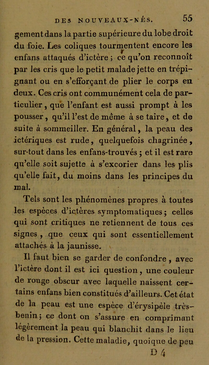gement dans la partie supérieure du lobe droit du foie. Les coliques tourmentent encore les enfans attaqués d’ictère ; ce qu’on reconnoît par Jes cris que le petit malade jette en trépi- gnant ou en s’efforçant de plier le corps en deux. Ces cris ont communément cela de par- ticulier , que l’enfant est aussi prompt à les pousser , qu’il l’est de même à se taire, et de suite à sommeiller. En général, la peau des ictériques est rude, quelquefois chagrinée, sur-tout dans les enfans-trouvés ; et il est rare qu’elle soit sujette à s’excorier dans les plis qu’elle fait, du moins dans les principes du mal. Tels sont les phénomènes propres à toutes les espèces d’ictères symptomatiques ; celles qui sont critiques ne retiennent de tous ces signes , que ceux qui sont essentiellement attachés à la jaunisse. Il faut bien se garder de confondre , avec 1 ictère dont il est ici question, une couleur de rouge obscur avec laquelle naissent cer- tains enfans bien constitués d’ailleurs. Cet état de la peau est une espèce d’érysipèle très- benin; ce dont on s’assure en comprimant légèrement la peau qui blanchit dans le lieu de la pression. Cette maladie, quoique de peu B 4
