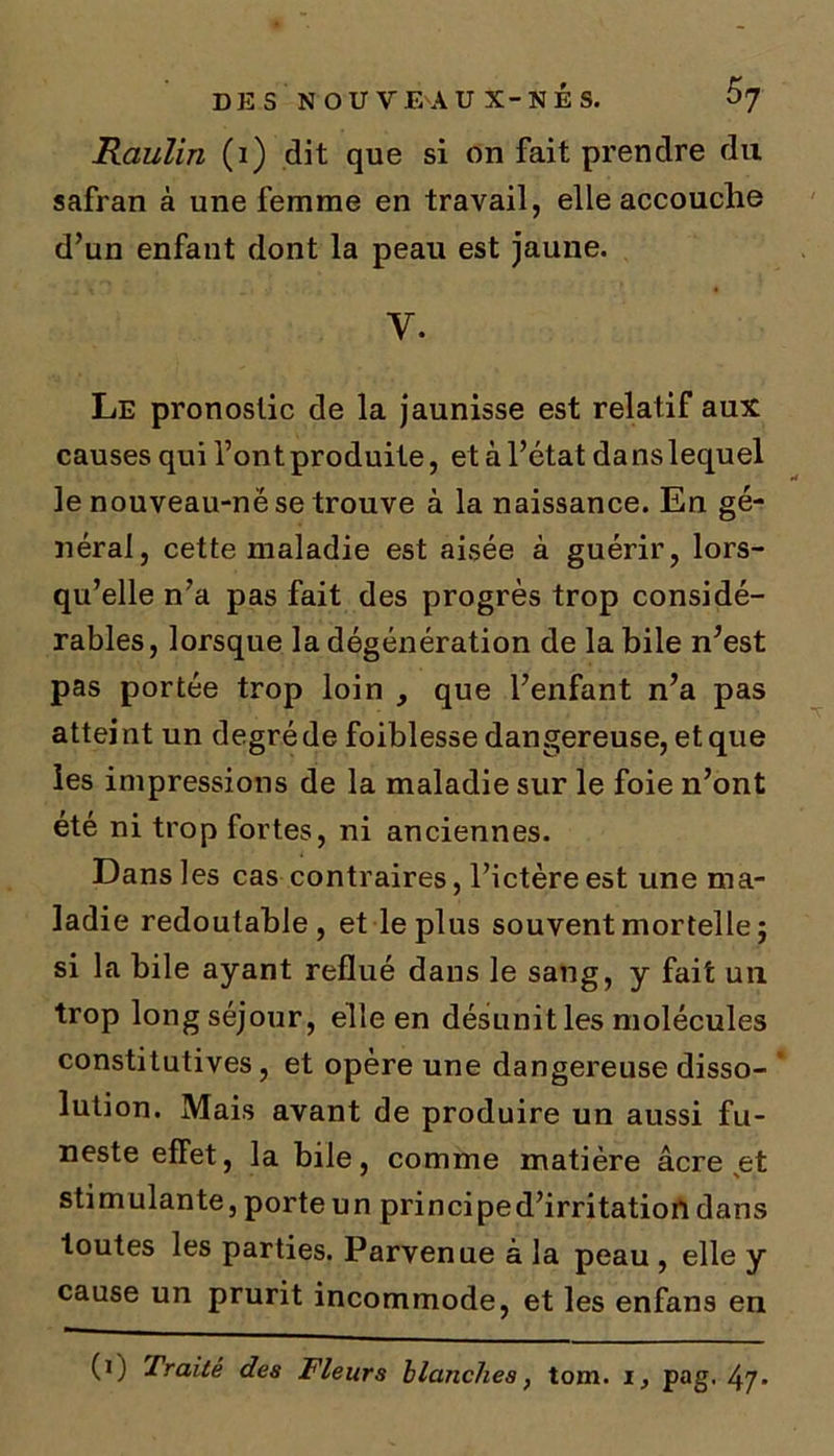 Raulin (i) dit que si on fait prendre du safran à une femme en travail, elle accouche d’un enfant dont la peau est jaune. y. Le pronostic de la jaunisse est relatif aux causes qui l’ont produite, et à l’état dans lequel le nouveau-në se trouve à la naissance. En gé- néral, cette maladie est aisée à guérir, lors- qu’elle n’a pas fait des progrès trop considé- rables, lorsque la dégénération de la bile n’est pas portée trop loin , que l’enfant n’a pas attei nt un degré de foiblesse dangereuse, et que les impressions de la maladie sur le foie n’ont été ni trop fortes, ni anciennes. Dans les cas contraires, l’ictère est une ma- ladie redoutable, et le plus souvent mortelle; si la bile ayant reflué dans le sang, y fait un trop long séjour, elle en désunit les molécules constitutives, et opère une dangereuse disso- lution. Mais avant de produire un aussi fu- neste effet, la bile, comme matière âcre vet stimulante, porte un principe d’irritation dans toutes les parties. Parvenue à la peau , elle y cause un prurit incommode, et les enfans en