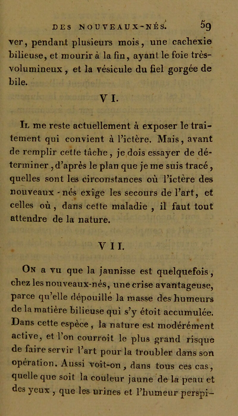 ver, pendant plusieurs mois, une cachexie bilieuse, et mourir à la fin, ayant le foie très- volumineux , et la vésicule du fiel gorgée de Il me reste actuellement à exposer le trai- tement qui convient à l’ictère. Mais, avant de remplir cette tâche , je dois essayer de dé- terminer , d’après le plan que je me suis tracé, quelles sont les circonstances où l’ictère des nouveaux - nés exige les secours de l’art, et celles où , dans cette maladie , il faut tout attendre de la nature. V II. On a vu que la jaunisse est quelquefois, chez les nouveaux-nés, une crise avantageuse, parce qu elle dépouille la masse des humeurs de la matière bilieuse qui s’y étoit accumulée. Dans cette espèce , la nature est modérément active, et 1 on courroit le plus grand risque de faire servir l’art pour la troubler clans son opération. Aussi voit-on, dans tous ces cas, quelle que soit la couleur jaune de la peau et des yeux , que les urines et l’humeur perspi-