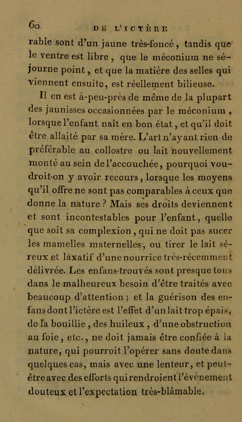 rable sont d’un jaune très-foncé, tandis que le ventre est libre , que le méconium ne sé- journe point, et que la matière des selles qui viennent ensuite, est réellement bilieuse. Il en est à-peu-près de même de la plupart des jaunisses occasionnées par le méconium , lorsque l’enfant naît en bon état, et qu’il doit être allaité par sa mère. L’art n’ayant rien de préférable au collostre ou lait nouvellement monté au sein de l’accouchée, pourquoi vou- droit-on y avoir recours, lorsque les moyens qu’il offre ne sont pas comparables à ceux que donne la nature? Mais ses droits deviennent et sont incontestables pour l’enfant, quelle que soit sa complexion , qui ne doit pas sucer les mamelles maternelles, ou tirer le lait sé- reux et laxatif d’une nourrice très-récemment délivrée. Les enfans-trouvés sont presque tous dans le malheureux besoin d’être traités avec beaucoup d’attention ; et la guérison des en- fans dont l’ictère est l’effet d’un lait trop épais, de l’a bouillie , des huileux , d’une obstruction au foie, etc., ne doit jamais être confiée à la nature, qui pourroit l’opérer sans doute dans quelques cas, mais avec une lenteur, et peut- être avec des efforts quirendroient l’évènement douteux et l’expectation très-blâmable.