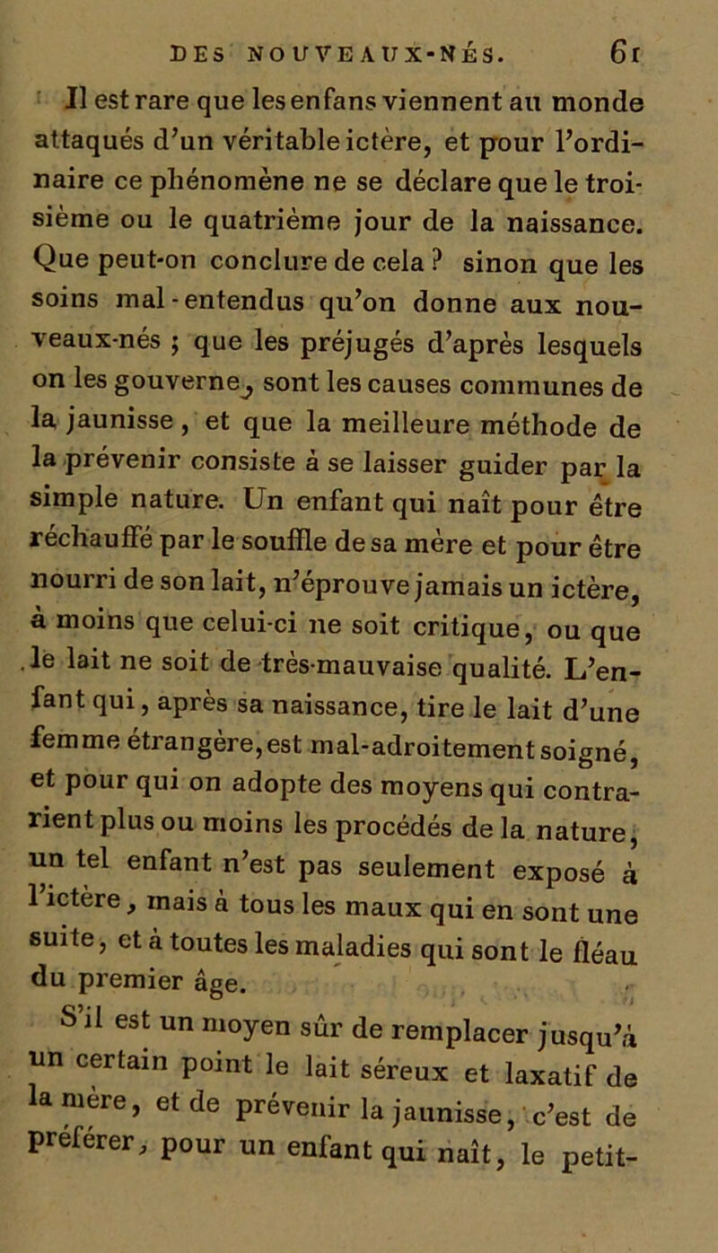 Il est rare que les enfans viennent au monde attaqués d’un véritable ictère, et pour l’ordi- naire ce phénomène ne se déclare que le troi- sième ou le quatrième jour de la naissance. Que peut-on conclure de cela ? sinon que les soins mal-entendus qu’on donne aux nou- veaux-nés ; que les préjugés d’après lesquels on les gouverne^, sont les causes communes de la jaunisse , et que la meilleure méthode de la prévenir consiste à se laisser guider par la simple nature. Un enfant qui naît pour être réchauffé par le souffle de sa mère et pour être nourri de son lait, n’eprouve jamais un ictère, à moins que celui-ci ne soit critique, ou que .le lait ne soit de très-mauvaise qualité. L’en- fant qui, après sa naissance, tire le lait d’une femme étrangère,est mal-adroitement soigné, et pour qui on adopte des moyens qui contra- rient plus ou moins les procédés de la nature, un tel enfant n’est pas seulement exposé à 1 ictère, mais à tous les maux qui en sont une suite, et à toutes les maladies qui sont le fléau du premier âge. S il est un moyen sûr de remplacer jusqu’à un certain point le lait séreux et laxatif de lanière, et de prévenir la jaunisse, c’est de preferer, pour un enfant qui naît, le petit-