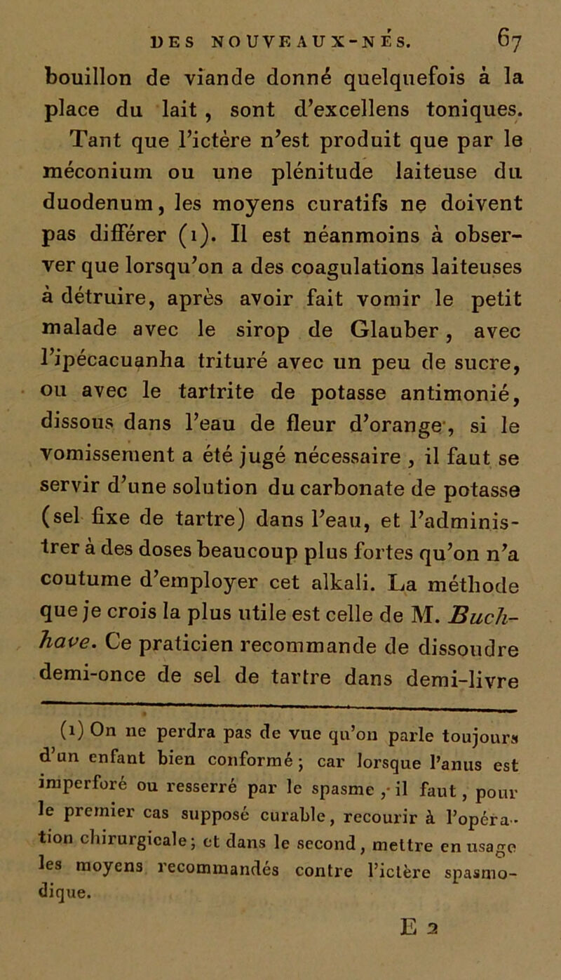 bouillon de viande donné quelquefois à la place du lait , sont d’excellens toniques. Tant que l’ictère n’est produit que par le méconium ou une plénitude laiteuse du duodénum, les moyens curatifs ne doivent pas différer (1). Il est néanmoins à obser- ver que lorsqu’on a des coagulations laiteuses à détruire, après avoir fait vomir le petit malade avec le sirop de Glauber, avec l’ipécacuanha trituré avec un peu de sucre, ou avec le tartrite de potasse antimonié, dissous dans l’eau de fleur d’orange, si le vomissement a été jugé nécessaire , il faut se servir d’une solution du carbonate de potasse (sel fixe de tartre) dans l’eau, et l’adminis- trer à des doses beaucoup plus fortes qu’on n’a coutume d’employer cet alkali. La méthode que je crois la plus utile est celle de M. Buch- have. Ce praticien recommande de dissoudre demi-once de sel de tartre dans demi-livre (1) On ne perdra pas de vue qu’on parle toujours d’un enfant bien conformé ; car lorsque l’anus est imperforé ou resserré par le spasme il faut, pour le premier cas supposé curable, recourir à l’opéra- tion chirurgicale; et dans le second, mettre en usage les moyens recommandés contre l’ictère spasmo- dique. E 2