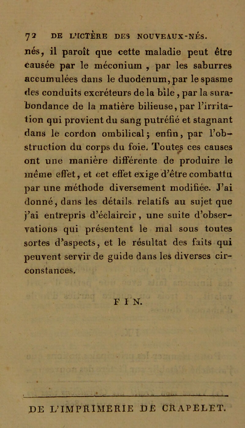 nés, il paroît que cette maladie peut être causée par le méconium , par les saburres accumulées dans le duodénum, par le spasme des conduits excréteurs de la bile , par la sura- bondance de la matière bilieuse,par l’irrita- tion qui provient du sang putréfié et stagnant dans le cordon ombilical 5 enfin, par l’ob- struction du corps du foie. Toutes ces causes ont une manière différente de produire le même effet, et cet effet exige d’être combattu par une méthode diversement modifiée. J’ai donné, dans les détails relatifs au sujet que j’ai entrepris d’éclaircir, une suite d’obser- vations qui présentent le mal sous toutes sortes d’aspects, et le résultat des faits qui peuvent servir de guide dans les diverses cir- constances. F I N. DE L’IMPRIMERIE DE CRAPELET.