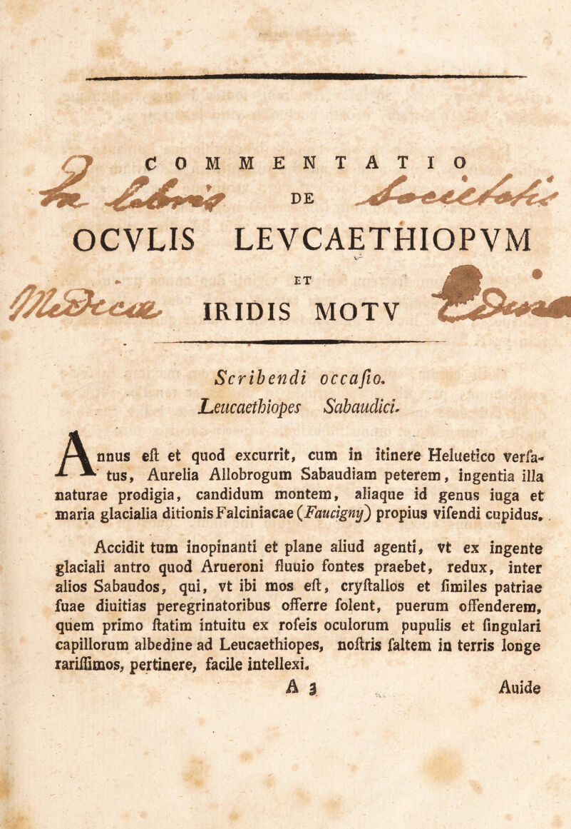 rf COMMENTATIO DE OCVLIS LEVCAETHIOPVM ET IRIDIS MOTV Scribendi occafio. Leucaethiopes Sabaudici. Annus eft et quod excurrit, cuna in itinere Heluetico verfa- tus, Aurelia Allobrogum Sabaudiam peterem, ingentia illa naturae prodigia, candidum montem, aliaque id genus iuga et maria glacialia ditionis Falciniacae (Faucigny) propius vifendi cupidus» Accidit tum inopinanti et plane aliud agenti, vt ex ingente glaciali antro quod Arueroni fluuio fontes praebet, redux, inter alios Sabaudos, qui, vt ibi mos eft, cryltallos et fimiles patriae fuae diuitias peregrinatoribus offerre folent, puerum offenderem, quem primo ftatim intuitu ex rofeis oculorum pupulis et fingulari capillorum albedine ad Leucaethiopes, noftris faltem in terris longe rariffimos, pertinere, facile intellexi. A 3 Auide