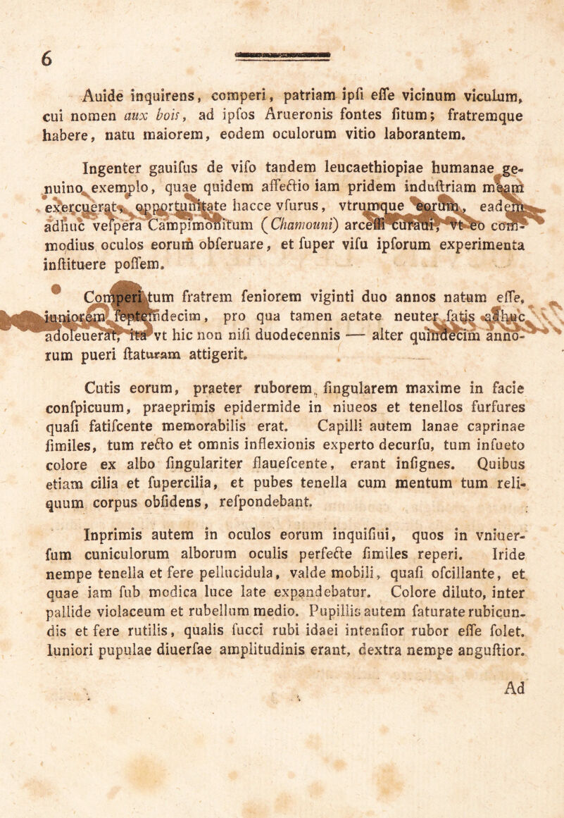 Aiiide inquirens, competi, patriam ipfi efie vicinum viculum, cui nomen aux bois, ad ipfos Arueronis fontes litum; fratremque habere, natu maiorem, eodem oculorum vitio laborantem. Ingenter gauifus de vifo tandem leucaethiopiae humanae ge- nuino exemplo, quae quidem affeftio iam pridem induftriam ml§m e^e^c|,erpM, op^r^liitate hacce vfurus, vtruja a dliuc vefpera Campi monitum (Chamouni) arcei modius oculos eorum obferuare, et fuper vifu ipforum experimenta inftituere poffem® m fratrem feniorem viginti duo annos natum efle* decioa, pro qua tamen aetate neut vt hic non nifi duodecennis — alter rum pueri flaturam attigerit Cutis eorum, praeter ruborem,; fingularem maxime in facie confpicuum, praeprimis epidermide in niueos et tenellos furfures quali fatifcente memorabilis erat. Capilli autem lanae caprinae fimiles, tum reflo et omnis inflexionis experto decurfu, tum in Tueto colore ex albo fingulariter flauefcente, erant infignes. Quibus etiam cilia et fupercilia, et pubes tenella cum mentum tum reli- quum corpus obfidens, refpondebant Inprimis autem in oculos eorum inquifmi, quos in vniuer- fum cuniculorum alborum oculis perfefte fimiles reperi. Iride nempe tenella et fere peliucidula, valde mobili, quafi ofcillante, et quae iam fub modica luce late expandebatur. Colore diluto, inter pallide violaceum et rubellum medio. Pupillis autem faturate rubicun- dis et fere rutilis, qualis fiicci rubi idaei intenfior rubor effle folet. luniori pupulae diuerfae amplitudinis erant, dextra nempe aoguftior. Ad