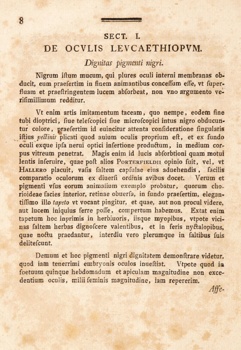 SECT. I. DE OCVLIS LEVCAETHIOPVM. Di 'gnitas pigmenti nigri Nigrum iftum mucum, qui plures oculi interni membranas ob- ducit, eum praefertim in finem animantibus conceffum effe, vt fuper- fluam et praefringentem lucem abforbeat, non vno argumento ve- rifimillimum redditur. Vt enim artis imitamentum taceam, quo nempe, eodem fine tubi dioptrici, flue telefcopiei fme microfcopici intus nigro obducun- tur colore, praefertim id euincitur attenta confideratione lingularis iffius peffiinis plicati quod auium oculis proprium eft, et ex fundo oculi exque ipfa nerui optici infertione produftum, in medium cor- pus vitreum penetrat. Magis enim id lucis abforbtioni quam motui lentis inferuire, quae pof alios Porterfieldii opinio fuit, vel, vt Hallero placuit, vafis faitem capfulae eius aduehendis , facilis comparatio oculorum ex diuerfi ordinis avibus docet. Verum et pigmenti vfus eorum animalium exemplo probatur, quorum cho- rioideae facies interior, retinae obuerfa, in fundo praefertim, elegan- tiffimo illo tapeto vt vocant pingitur, et quae, aut non procul videre, aut lucem iniquius ferre poffe, compertum habemus. Extat enim tapetum hoc mprimis in herbiuoris, iisque myopibus, vtpote vici- nas faitem herbas dignofcere valentibus, et in feris ny&alopibus, quae noftu praedantur, interdiu vero plerumque in faltibus fuis deiitefcunt Demum et hoc pigmenti nigri dignitatem demonfrare videtur, quod iam tenerrimi embryonis oculos inuefiat. Vtpote quod in foetuum quinque hebdomadum et apiculam magnitudine non exce- dentium oculis, milii feminis magnitudine, iam repererim.