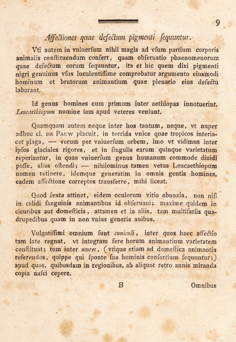 Jjfe&iones quae defedtum pigmenti fequuntur. Vti autem in vniuerfum nihil magis ad vfum partium corporis animalis conftituendum confert, quam obferuatio phaenomenorum quae defefrum eorum fequuntur, ita et hic quem dixi pigmenti nigri genuinus vfus luculentiflime comprobatur argumento eiusmodi hominum et brutorum animantium quae plenario eius defeftu laborant Id genus homines cum primum inter aethiopas innotuerint, Leucaethiopum nomine iam apud veteres veniunt Quamquam autem neque inter hos tantum, neque, vt nuper adhuc cl. de Pauw placuit, in torrida vnice quae tropicos interia- cet plaga, — verum per vniuerfum orbem, imo vt vidimus inter ipfos glaciales rigores, et in fingulis earum quinque varietatum repedantur, in quas vniuerfum genus humanum commode diuidi poffe, alias oftendi; — nihilominus tamen vetus Leucaethiopum nomen retioere, idemque generatim in omnis gentis homines, eadem affeffione correptos transferre, mihi liceat Quod bruta attinet, eidem oculorum vitio obnoxia, non nifi in calidi fanguinis animantibus id obferuaui; maxime quidem in cicuribus aut domefticis , attamen et in aliis, tam multifariis qua- drupedibus quam in non vnius generis auibus. Vulgatiffimi omnium funt cuniculi, inter quos haec affeftio tam late regnat, vt integram fere horum animantium varietatem conftltuat; tum inter mures, (vtique etiam ad domeftica animantia referendos, quippe qui fponte fua hominis con fortium fequuntur;) apud quos, quibusdam in regionibus, ab aliquot retro annis miranda copia nafci cepere0 B Omnibus