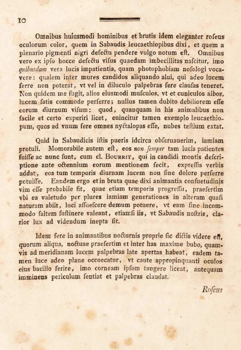 Omnibus humsmodi hominibus et brutis idem eleganter rofeus oculorum color, quem in Sabaudis leucaethiopibus dixi, et quem a plenario pigmenti nigri defeilu pendere vulgo notum eft. Omnibus vero ex ipfo hocce defe&u vifus quaedam imbecillitas nafcitur, imo quibusdam vera lucis impatientia, quam photophobiam nofologi voca- vere: qualem inter mures candidos aliquando alui, qui adeo lucem ferre non poterat, vt vel in diluculo palpebras fere claufas teneret* Non quidem me fugit, alios eiusmodi mufculos, vt et cuniculos albos, lucem fatis commode perferre; nullus tamen dubito debiliorem effe eorum diurnum vifum: quod, quanquam in his animalibus non facile et certo experiri licet, euincitur tamen exemplo leucaethio- pum, quos ad vnum fere omnes nyftalopas effe, nubes teftium extat. Quid in Sabaudicis illis pueris idcirca obferuauerim, iamiam protuli* Momorabile autem eft, eos non femper tam lucis patientes fuiffeac nunc funt, cum cl. Bourrit, qui in candidi montis defcri- ptione ante oftennium eorum mentionem fecit, expreffis verbis addat, eos tum temporis diurnam lucem non line dolore perferre pctuiffe. Eandem ergo et in bruta quae dixi animantia confuetudinis vim effe probabile fit, quae etiam temporis progreffu, praefertim vbi ea valetudo per plures iamiam generationes in alteram quali naturam abiit, luci affuefcere demum potuere, vt eam fine incom- modo faltem fuftinere valeant, etiamfi iis, vt Sabaudis noftris, cla- rior lux ad videndum inepta fit Idem fere in animantibus noSurnis proprie fic ditiis videre eft, quorum aliqua, noftuae praefertim et inter has maxime bubo, quam- vis ad meridianam lucem palpebras late apertas habeat, eadem ta- men luce adeo plane occaecatur, vt caute appropinquanti oculos eius bacillo ferire, imo corneam ipfam tangere liceat, antequam imminens periculum fentiat et palpebras claudat Rofem