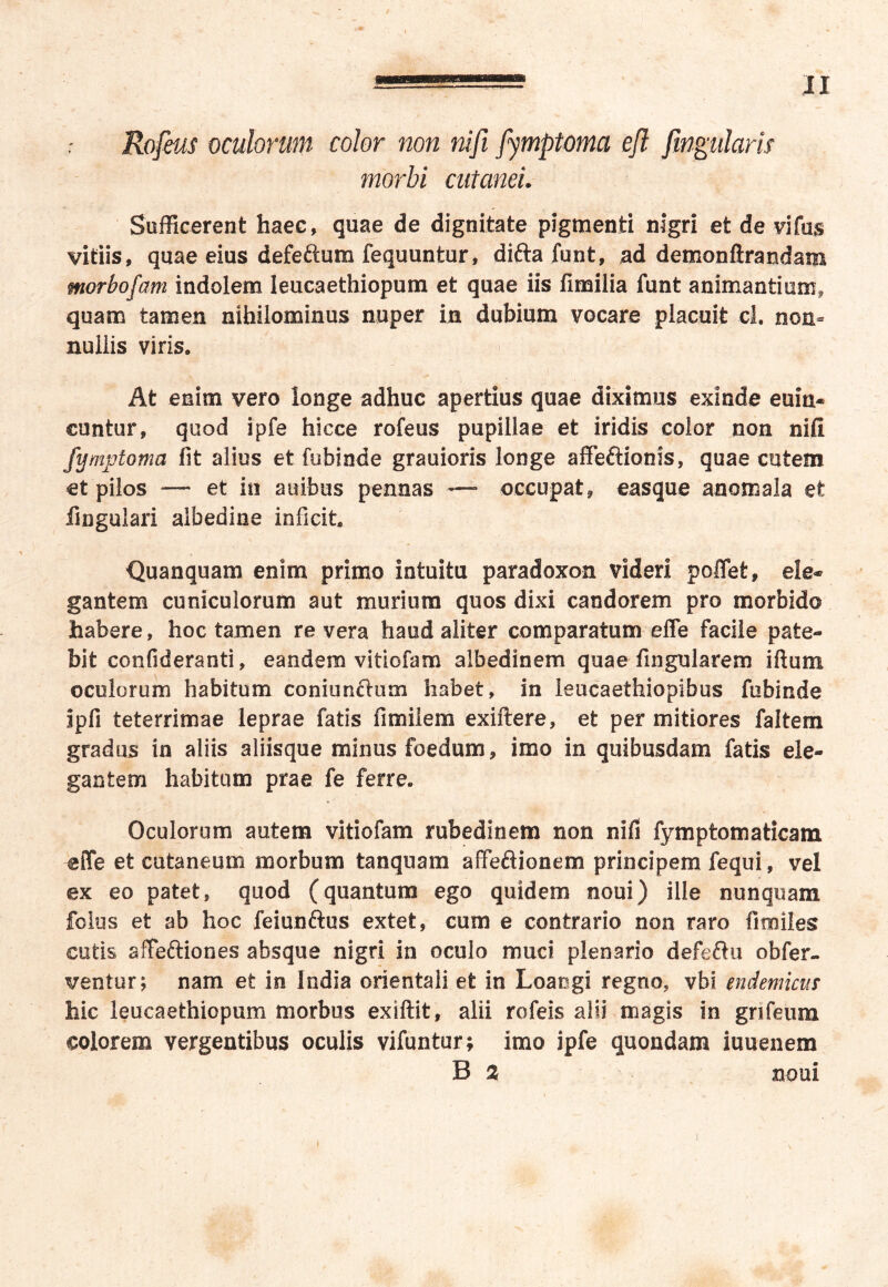 Rofeus oculorum color non nifi fymptoma efl fingularis morbi cutanei. Sufficerent haec, quae de dignitate pigmenti nigri et de vifus vitiis, quae eius defeftum fequuntur, difta funt, ad demonfirandam morbofam indolem Ieucaethiopum et quae iis fimilia funt animantium, quam tamen nihilominus nuper in dubium vocare placuit cl. non- nullis viris. At enim vero longe adhuc apertius quae diximus exinde euin* euntur, quod ipfe hicce rofeus pupillae et iridis color non nifi fymptoma fit alius et fubinde grauioris longe affeftionis, quae cutem et pilos —- et in auibus pennas — occupat, easque anomala et lingulari albedine inficit. Quanquam enim primo intuitu paradoxon videri poffet, ele* gantem cuniculorum aut murium quos dixi candorem pro morbido habere, hoc tamen re vera haud aliter comparatum effe facile pate- bit confideranti, eandem vitiofam albedinem quae fingularem iftum oculorum habitum coniunftum habet, in leucaethiopibus fubinde ipfi teterrimae leprae fatis fimilem exiftere, et per mitiores faltem gradus in aliis aliisque minus foedum, imo in quibusdam fatis ele- gantem habitum prae fe ferre. Oculorum autem vitiofam rubedinem non nifi fymptomaticam effe et cutaneum morbum tanquam affeftionem principem fequi, vel ex eo patet, quod (quantum ego quidem noui) ille nunquam fclus et ab hoc feiunftus extet, cum e contrario non raro fimiles cutis sffeftiones absque nigri in oculo muci plenario defeftu obfer- ventur; nam et in India orientali et in Loaogi regno, vbi endemicus hic Ieucaethiopum morbus exiftit, alii rofeis alii magis in grifeum colorem vergentibus oculis vifuntur; imo ipfe quondam iuuenem B % noui i