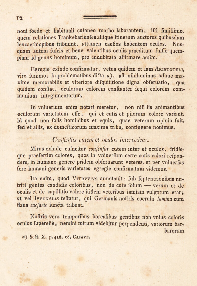 noui foedo et habituali cutaneo morbo laborantem, ifti fimillimo, quem relationes Trankebarienfes aliique itinerum auftores quibusdam leucaethiopibus tribuunt, attamen caefios habentem oculos. Nus- quam autem fufcis et bene valentibus oculis praeditum fuifle quem- piam id genus hominum, pro indubitato affirmare aufim. Egregie exinde confirmatur, vetus quidem et iam Aristoteli, viro fummo, in problematibus difta a), aft nihilominus adhuc ma- xime memorabilis et vlteriore difquifitione digna obferuatio, qua quidem confiat, oculorum colorem conftanter fequi colorem com- « munium integumentorum® In vniuerfum enim notari meretur, non nifi iis animantibus oculorum varietatem effe, qui et cutis et pilorum colore variant, id quod non folis hominibus et equis, quae veterum opinio fuit, fed et aliis, ex domefticorum maxime tribu, contingere nouimus. Confinjus cutem et oculos intercedens. Mirus exinde euincitur confenfus cutem inter et oculos, iridis- que praefertim colores, quos in vniuerfum certe cutis colori refpon- dere, in humano genere pridem obferuarunt veteres, et per vniuerfas fere humani generis varietates egregie confirmatum videmus. Ita enim, quod Vitrvvivs annotauit: fub feptentrionibus nu- triri gentes candidis coloribus, non de cute folum — verum et de oculis et de capillitio valere itidem veteribus iamiam vulgatum erat; vt vel Ivvenalis teftatur, qui Germanis aoftris coerula lumina cum fiaua caefarie iunfta tribuat® Noftris vero temporibus borealibus gentibus non vnius coloris oculos fupereffe, nemini mirum videbitur perpendenti, variorum bar* barorum «) Sed» Xo p« 416® ed* Casavb»