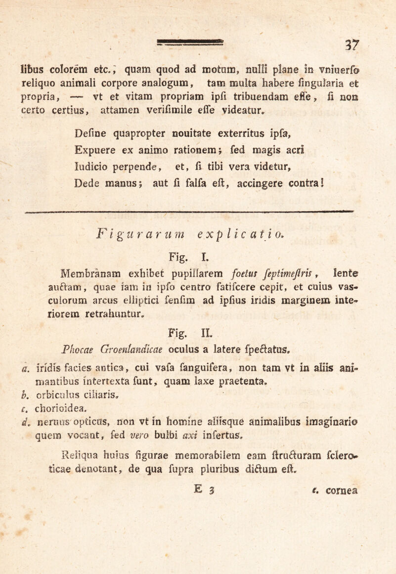 libas colorem etc.J quam quod ad motum, nulli plane in vniuerfo reliquo animali corpore analogum, tam multa habere lingularia et propria, — vt et vitam propriam ipfi tribuendam effe, fi non certo certius, attamen verifimile effe videatur. Defioe quapropter nouitate exterritus ipfa, Expuere ex animo rationem; fed magis acri Indicio perpende, et, fi tibi vera videtur, Dede manus; aut fi falfa eft, accingere contra! F i g‘ u rarum explica t i o* Fig. L Membranam exhibet pupillarem foetus feptimejlris, lente au&am, quae fam in ipfo centro fatifcere cepit, et cuius vas- culorum arcus elliptici fenfim ad ipfius indis marginem inte- riorem retrahuntur. Fig. IL Phocae Groentandicae oculus a latere fpeftatus» a. Iridis facies antica , cui vafa fanguifera, non tam vt in aliis ani- mantibus intertexta funt, quam laxe praetenta, h. orbiculus ciliaris, c. chorioidea. i, nemus'optictrs, non vt in homine aliisque animalibus imaginario quem vocant, fed vero bulbi axi infertus. Reliqua huius figurae memorabilem eam firufturam fciero ticae denotant, de qua fupra pluribus diftum eft. E 3 i» cornea