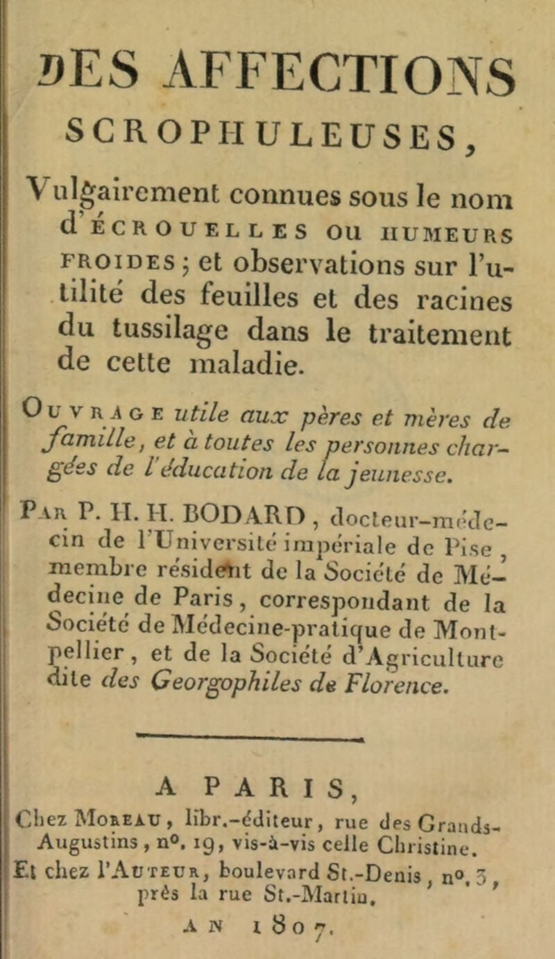 DES AFFECTIONS SCROPHULEüSliS, \ ul^airement connues sous le nom d ECROUELLES OU HUMEURS froides J et observations sur l’u- tilitë des feuilles et des racines du tussilage dans le traitement de cette maladie. Ou V n 4 G E utile aux pères et mères de jamiLle, et a toutes les personnes char- gées de l’éducation de la jeunesse. F. H. H. BODARF) , clocleur—méde- cin de rUniversité impériale de Pise membre réside^it de la Société de Mé- decine de Paris, correspondant de la Société de Médecine-pratique de Mont- pellier , et de la Société d’Agricult lire dite des Ceorgophiles de Florence. A PARIS, Chez Moheau , libr.-dditeur, rue desGrands- Augustins , nO. 19, vis-à-vis celle Christine. Et chez I’Aüteür, boulevard St.-Deais n» ^ prés la rue St.-Marliu. ' '