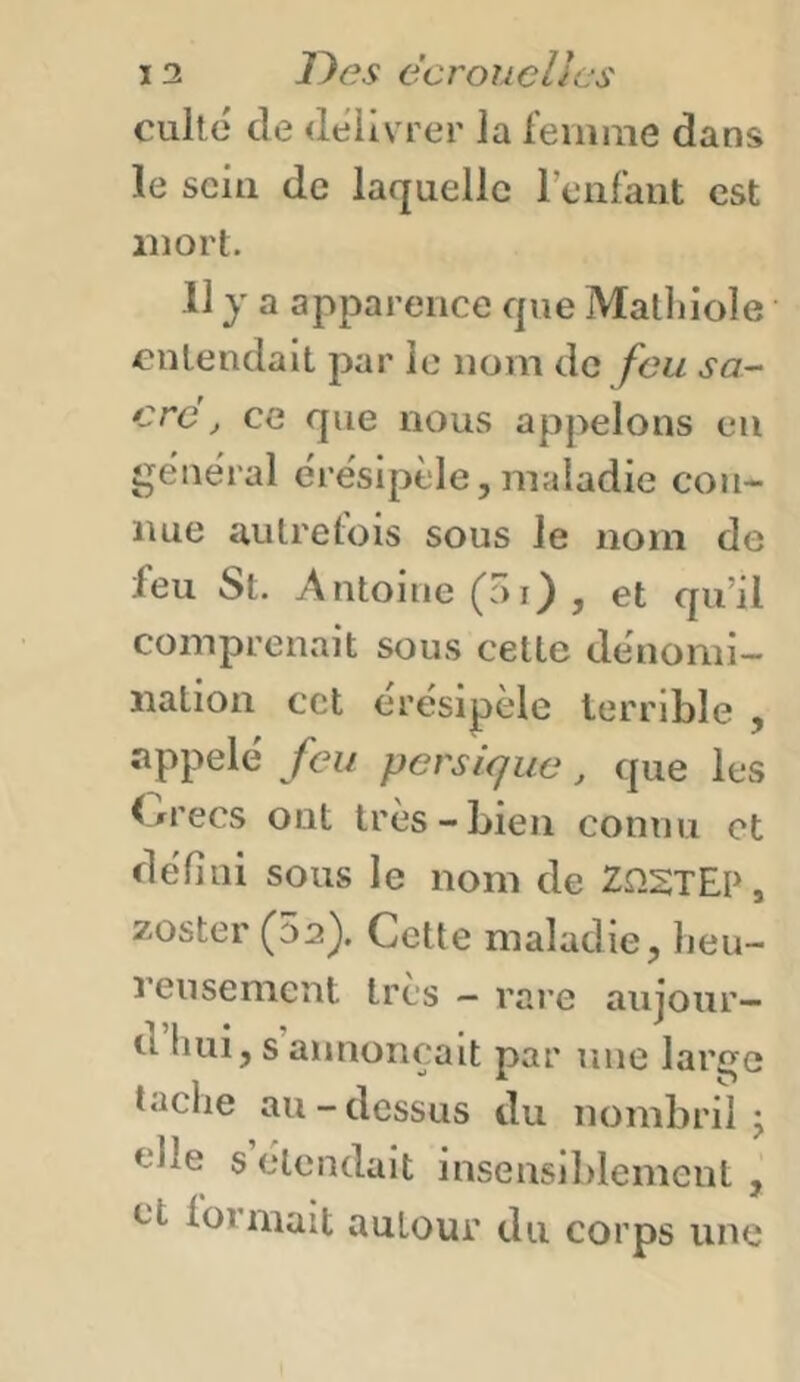 culte de <lelivrer la leiiime dans le scia de laquelle rcnraiit est mort. 11 y a apparence que Mathiole entendait par le nom de feu sa- cre, ce que nous appelons en gëne'ral e're'sipèle, maladie con- nue autretbis sous le nom de feu St. Antoine , et qu’il comprenait sous cette dénomi- nation cet ërésipèle terrible , appelé feu persique, que les f/i’ecs ont très-bien connu et défini sous le nom de ZnSTEP, zoster (52^. Cette maladie, lieu- rensenicnt très - rare aujour— d hui, s annonçait par une lar^e tache au-dessus du nombril j tille s’étendait insensiblement , et lorinait autour du corps une