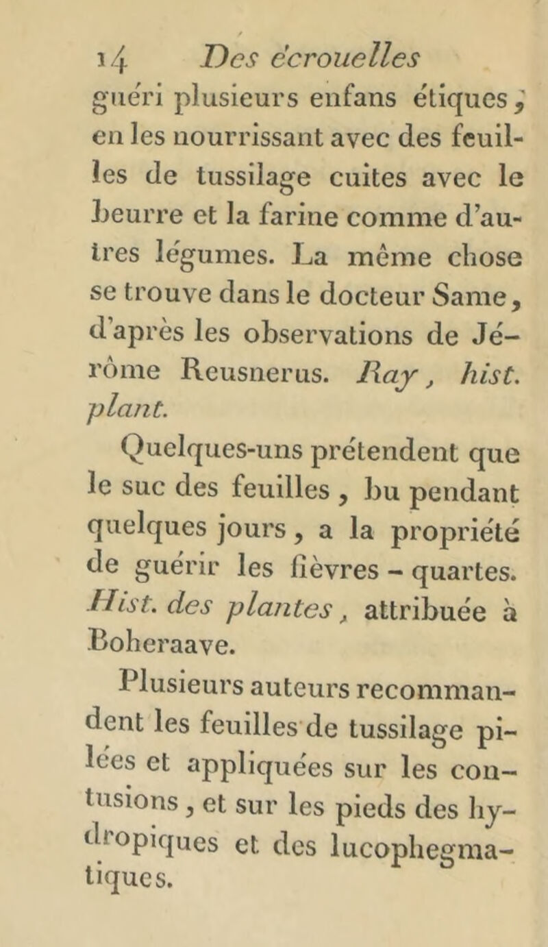 guéri plusieurs enfans ëtiques en les nourrissant avec des feuil- les de tussilage cuites avec le Leurre et la farine comme d’au- tres lëgumes. La même chose se trouve dans le docteur Same, d après les observations de Je- rome Reusnerus. Ray, hist. plant. Quelques-uns prétendent que le suc des feuilles , bu pendant quelques jours, a la propriété de guérir les lièvres - quartes. Hist. des plantes, attribuée à Boheraave. Plusieurs auteurs recomman- dent les feuilles'de tussilage pi- lées et appliquées sur les con- tusions , et sur les pieds des hy- dropiques et des lucophegma- tiques.