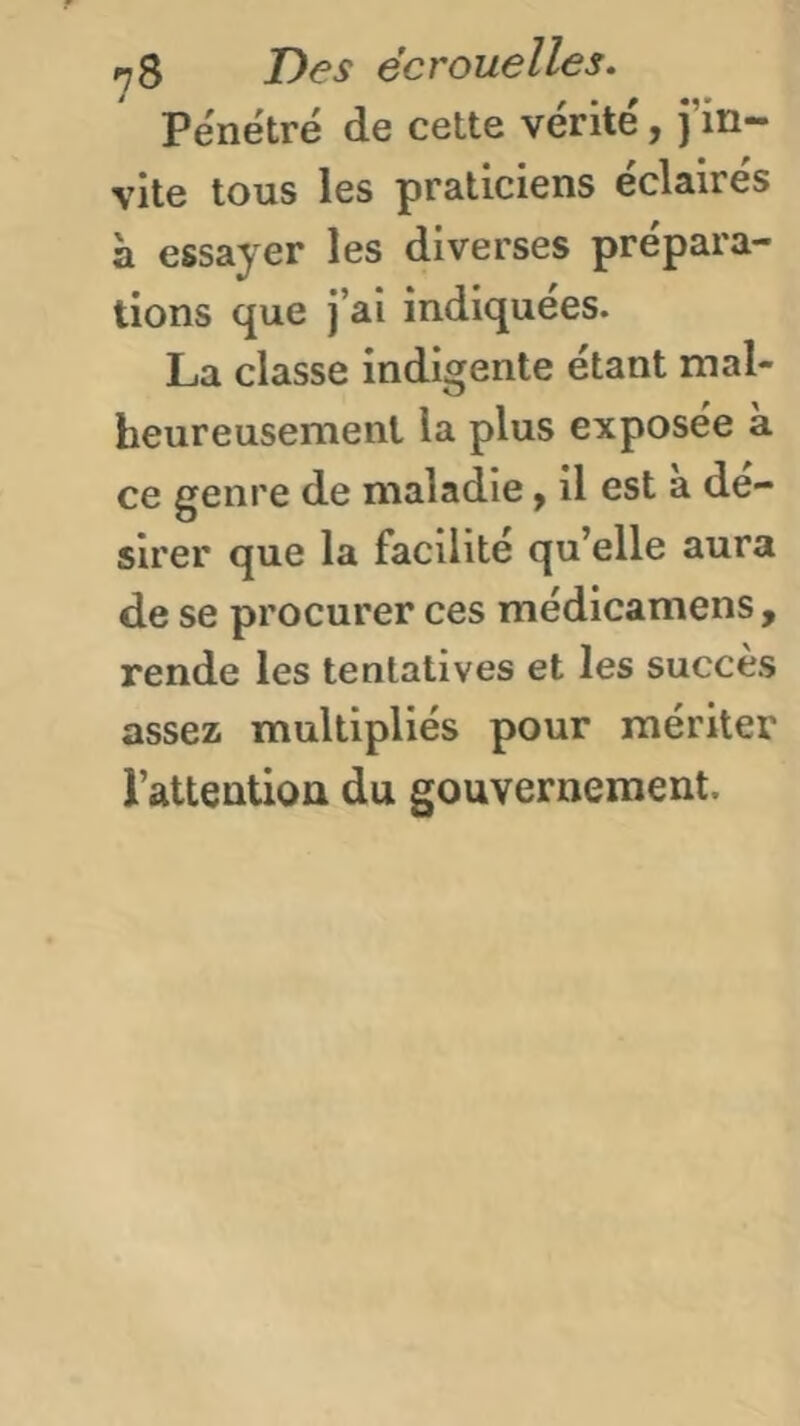 Pénétré de cette vérité, j’in vite tous les praticiens éclairés à essayer les diverses prépara- tions que j’ai indiquées. La classe indigente étant mal- heureusement la plus exposée à ce genre de maladie y il est a dé- sirer que la facilité qu’elle aura de se procurer ces médicamens , rende les tentatives et les succès assez multipliés pour mériter l’attention du gouvernement.