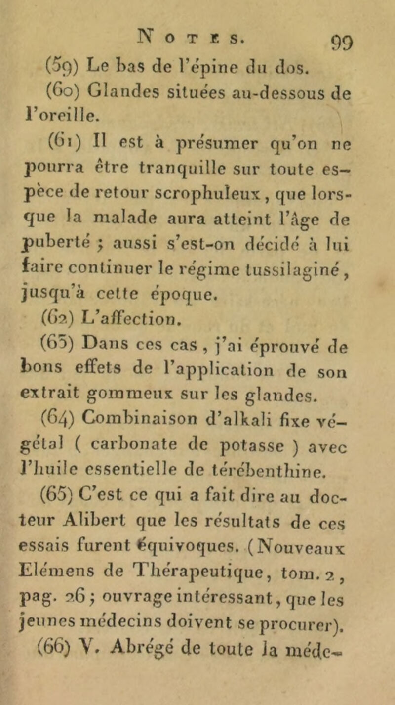 N O T ES. (5t)) Le bas de l’épine du dos. (6o) Glandes situées au-dessous de l’oreille. (Gi) Il est à présumer qu’on ne pourra être tranquille sur toute es- pèce de retour scrophuleux, que lors- que la malade aura atteint l’Age de puberté j aussi s’est-on décidé à lui faire continuer le régime tussilaginé, jusqu’à cette époque. ((>?.) L’a/Fection. (65) Dans ces cas , j’ai éprouvé de bons effets de l’application de son extrait gommeux sur les glandes. (64) Combinaison d’alkali fixe vé- gétal ( carbonate de potasse ) avec l’Jiuilc essentielle de térébenthine. (65) C’est ce qui a fait dire au doc- teur Alibert que les résultats de ces essais furent équivoques. (Nouveaux Elémens de Thérapeutique, tom.?,, pag. ouvrage intéressant, que les jeunes médecins doivent se procurer). (66) V. Abrégé de toute Ja méde-